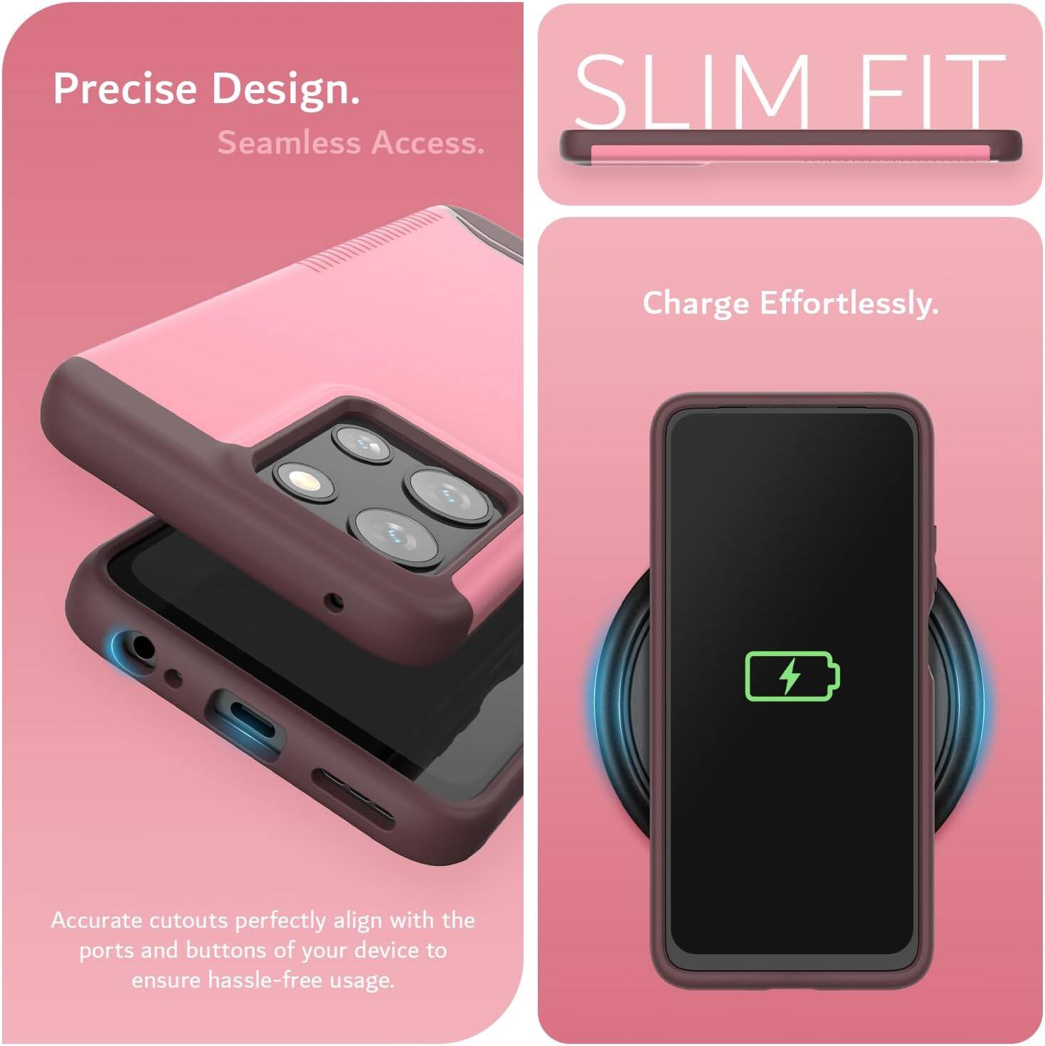 Precise Design.  
Seamless Access.  

SLIM FIT  

Charge Effortlessly.  

Accurate cutouts perfectly align with the ports and buttons of your device to ensure hassle-free usage.