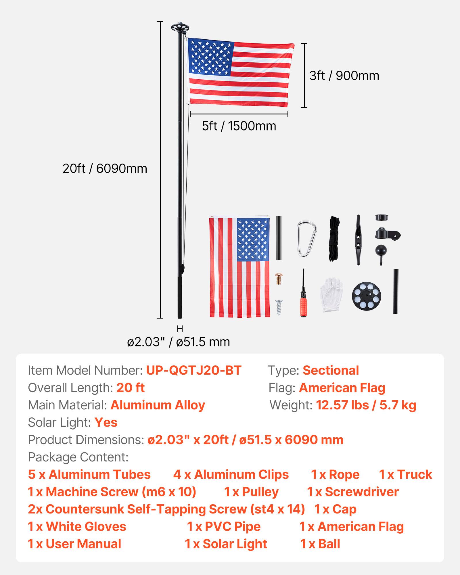 3ft / 900mm  
5ft / 1500mm  
20ft / 6090mm  
H 2.03" / 51.5mm  

Item Model Number: UP-QGTJ20-BT  
Type: Sectional  
Overall Length: 20 ft  
Flag: American Flag  
Main Material: Aluminum Alloy  
Weight: 12.57 lbs / 5.7 kg  
Solar Light: Yes  
Product Dimensions: 2.03" X 20ft / 51.5 X 6090 mm  

Package Content:  
5 x Aluminum Tubes  
4 x Aluminum Clips  
1 x Rope  
1 x Truck  
1 x Machine Screw (m6 X 10)  
1 x Pulley  
1 x Screwdriver  
2x Countersunk Self-Tapping Screw (st4 X 14)  
1 x Cap  
1 x White Gloves  
1 x PVC Pipe  
1 x American Flag  
1 x User Manual  
1 x Solar Light  
1 x Ball