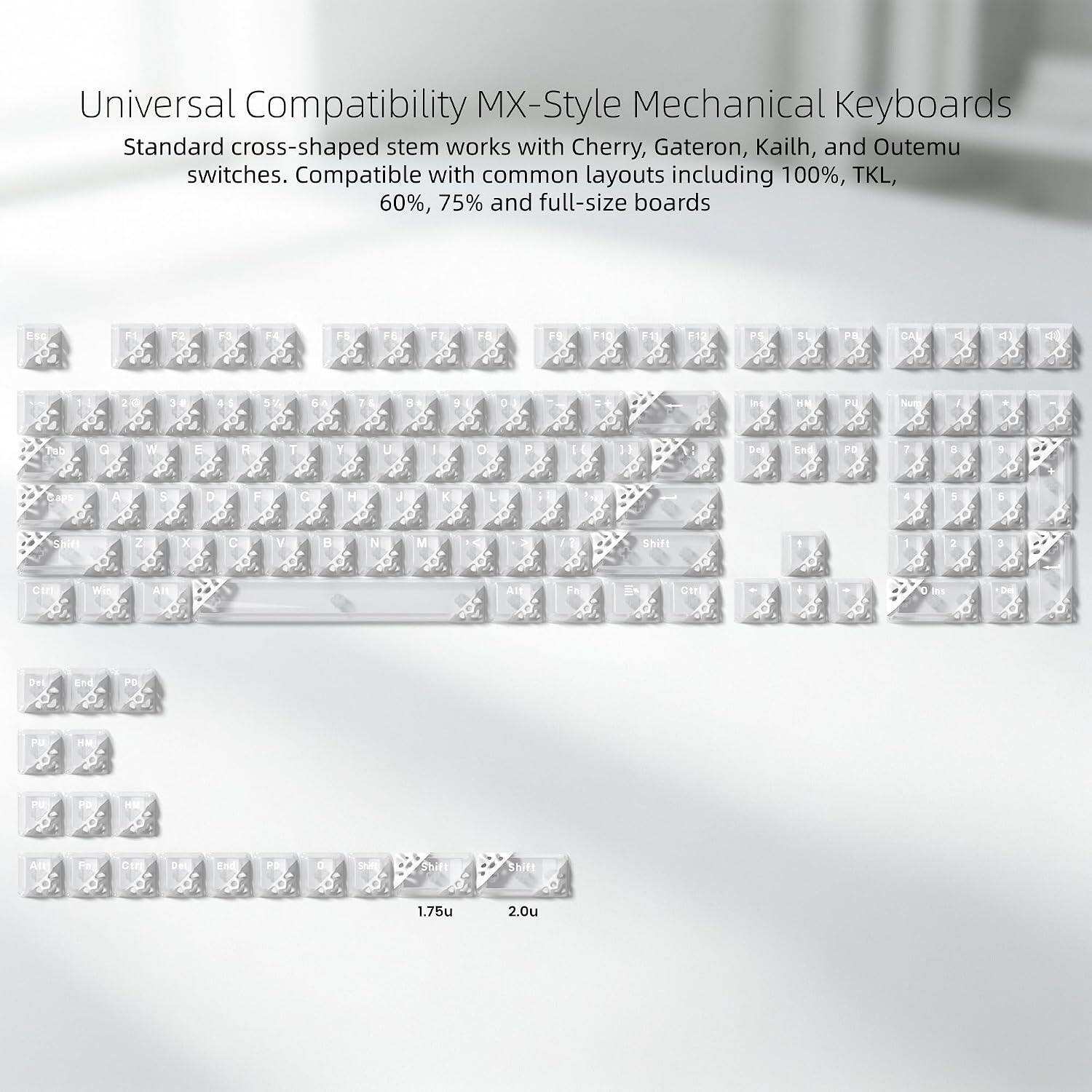 Universal Compatibility MX-Style Mechanical Keyboards  
Standard cross-shaped stem works with Cherry, Gateron, Kailh, and Outemu switches. Compatible with common layouts including 100%, TKL, 60%, 75% and full-size boards

ESC  
F1  
F3  
F5  
F6  
F7  
F8  
F9  
F10  
F11  
F12  
PS  
51  
F8  
CAL  
A  
41 0  
5%  
6A  
B  
3  
D  
ns  
/  
Tob  
Q  
W  
E  
R  
T  
Y  
U  
|  
0  
P  
Del  
End  
PO  
i  
8  
9  
Saps  
A  
S  
D  
F  
G  
H  
J  
K  
L  
5  
5  
Shitt  
Z  
X  
C  
V  
N  
M  
/  
Shift  
1  
2  
3  
Ctrl  
Wir  
All  
All  
m  
Ctrl  
I his  
Da  
Del  
End  
PD  
PU  
HW  
PU  
PD  
HM  
All  
Fa  
Str  
Del  
End  
PD  
0  
