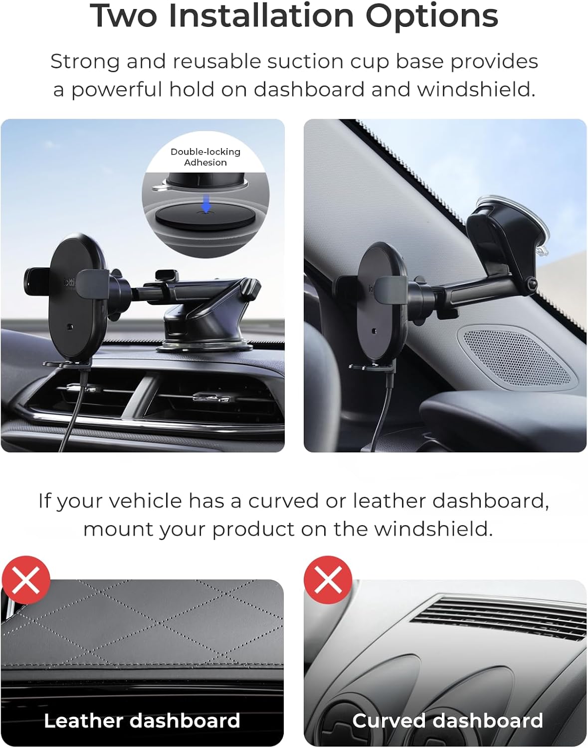 Two Installation Options:

1. Strong and reusable suction cup base provides a powerful hold on dashboard and windshield.
2. Double-locking Adhesion: If your vehicle has a curved or leather dashboard, mount your product on the windshield.

X: Leather dashboard
Curved dashboard