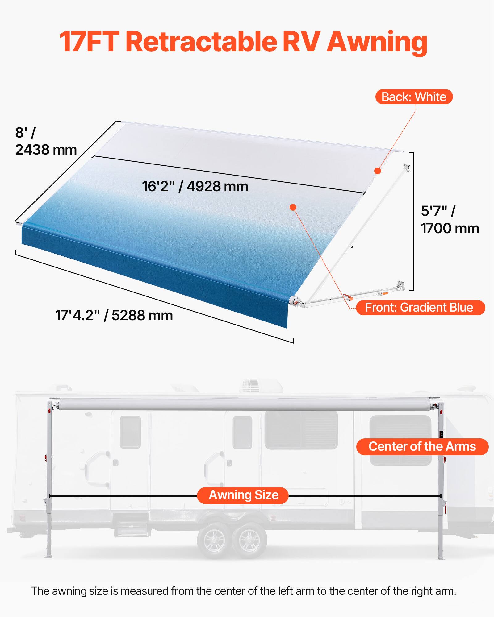 17FT Retractable RV Awning

Back: White

8' / 2438 mm

16'2" / 4928 mm

5'7" / 1700 mm

17'4.2" / 5288 mm

Front: Gradient Blue

Center of the Arms

Awning Size

The awning size is measured from the center of the left arm to the center of the right arm.