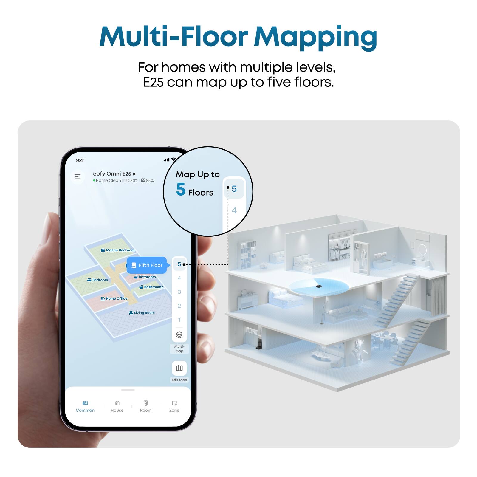 Multi-Floor Mapping  
For homes with multiple levels, E25 can map up to five floors.  

9:41  
eufy Omni E25  
Home Clean 80% 85%  

Map Up to 5 Floors  

5  
4  
3  
2  
1  

Master Bedroom  
Fifth Floor  
Bedroom  
Bathroom2  
Home Office  
Living Room  

Multi-Floor Map  
Edit Map  

Common  
House  
Room  
Zone