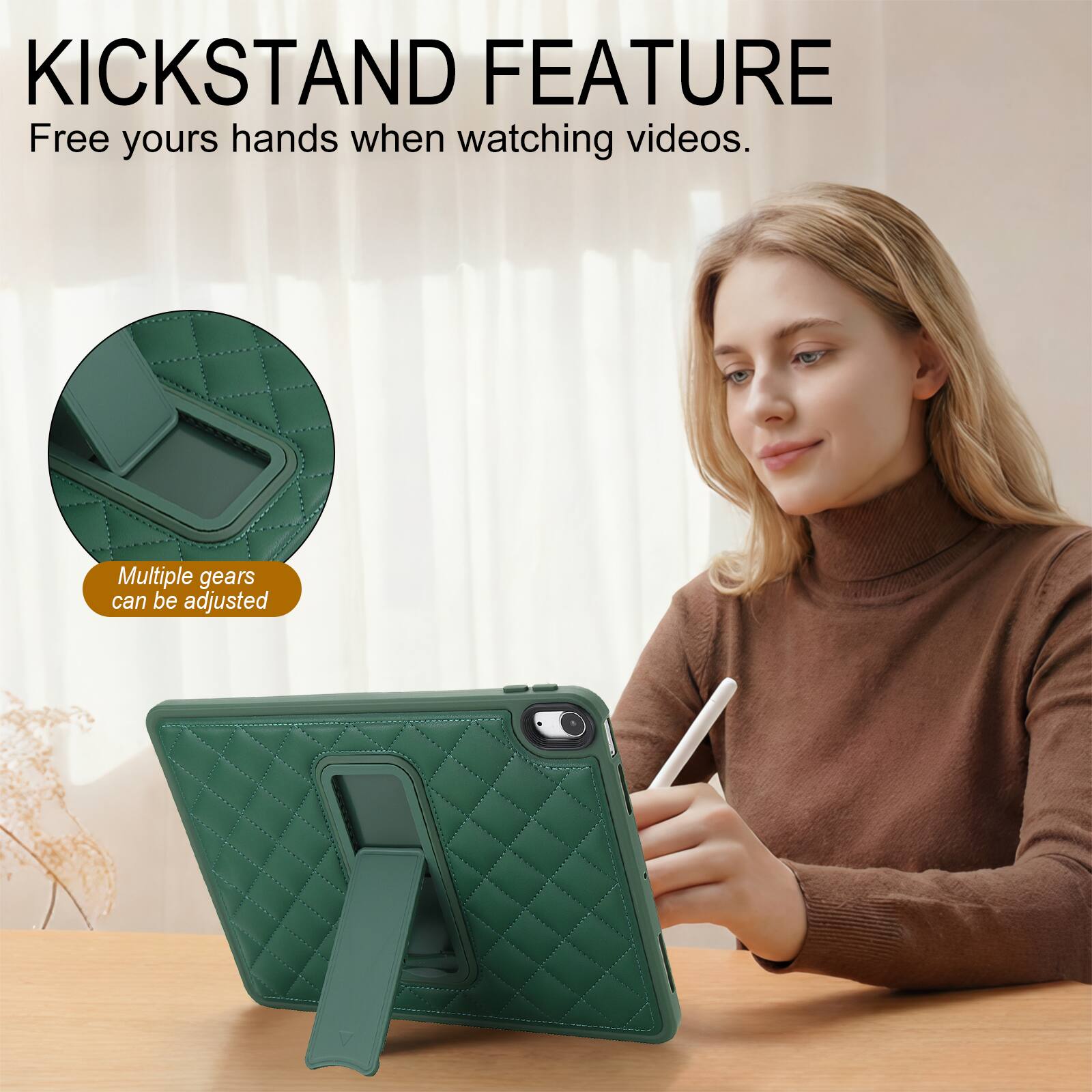 KICKSTAND FEATURE  
Free yours hands when watching videos.  
Multiple gears can be adjusted
