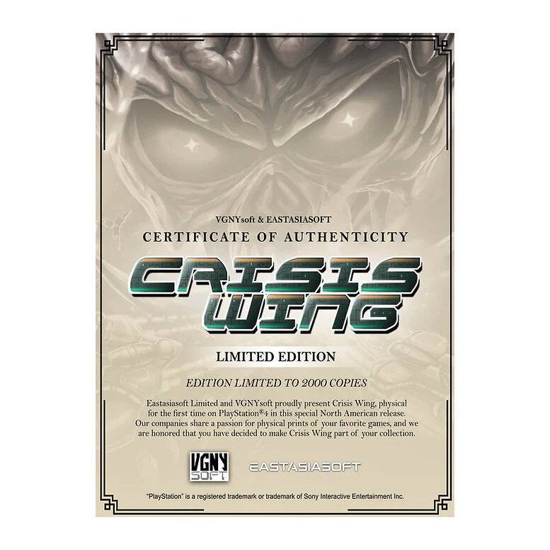 VGNYsoft & Eastasiasoft  
CERTIFICATE OF AUTHENTICITY  

CRISIS WING  
LIMITED EDITION  
EDITION LIMITED TO 2000 COPIES  

Eastasiasoft Limited and VGNYsoft proudly present Crisis Wing, physical for the first time on PlayStation® in this special North American release. Our companies share a passion for physical prints of your favorite games, and we are honored that you have decided to make Crisis Wing part of your collection.  

VGNYsoft  
Eastasiasoft  

*PlayStation® is a registered trademark or trademark of Sony Interactive Entertainment Inc.