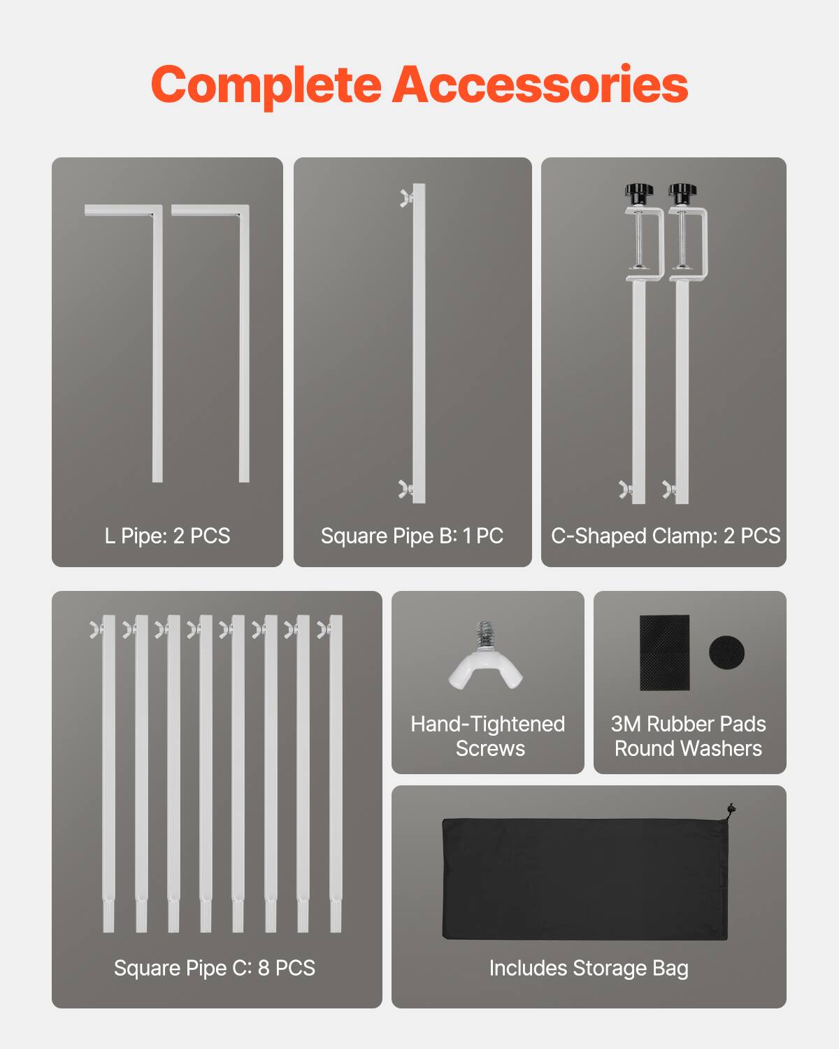 Complete Accessories

L Pipe: 2 PCS
Square Pipe B: 1 PC
C-Shaped Clamp: 2 PCS
Hand-Tightened Screws
3M Rubber Pads Round Washers
Square Pipe C: 8 PCS
Includes Storage Bag