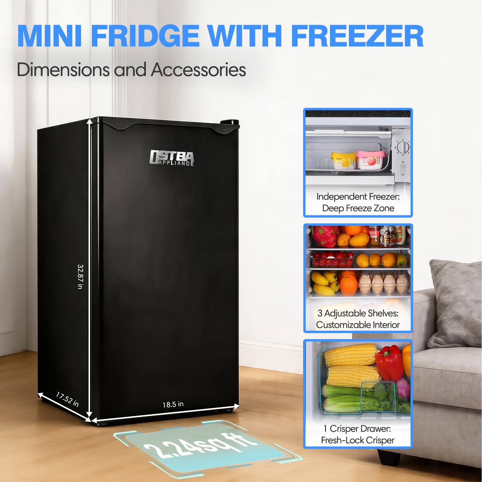 MINI FRIDGE WITH FREEZER  
Dimensions and Accessories  

Independent Freezer: Deep Freeze Zone  
3 Adjustable Shelves: Customizable Interior  
1 Crisper Drawer: Fresh-Lock Crisper  

Dimensions:  
Height: 32.87 in  
Width: 17.52 in  
Depth: 18.5 in  
Area: 2.24 sq ft