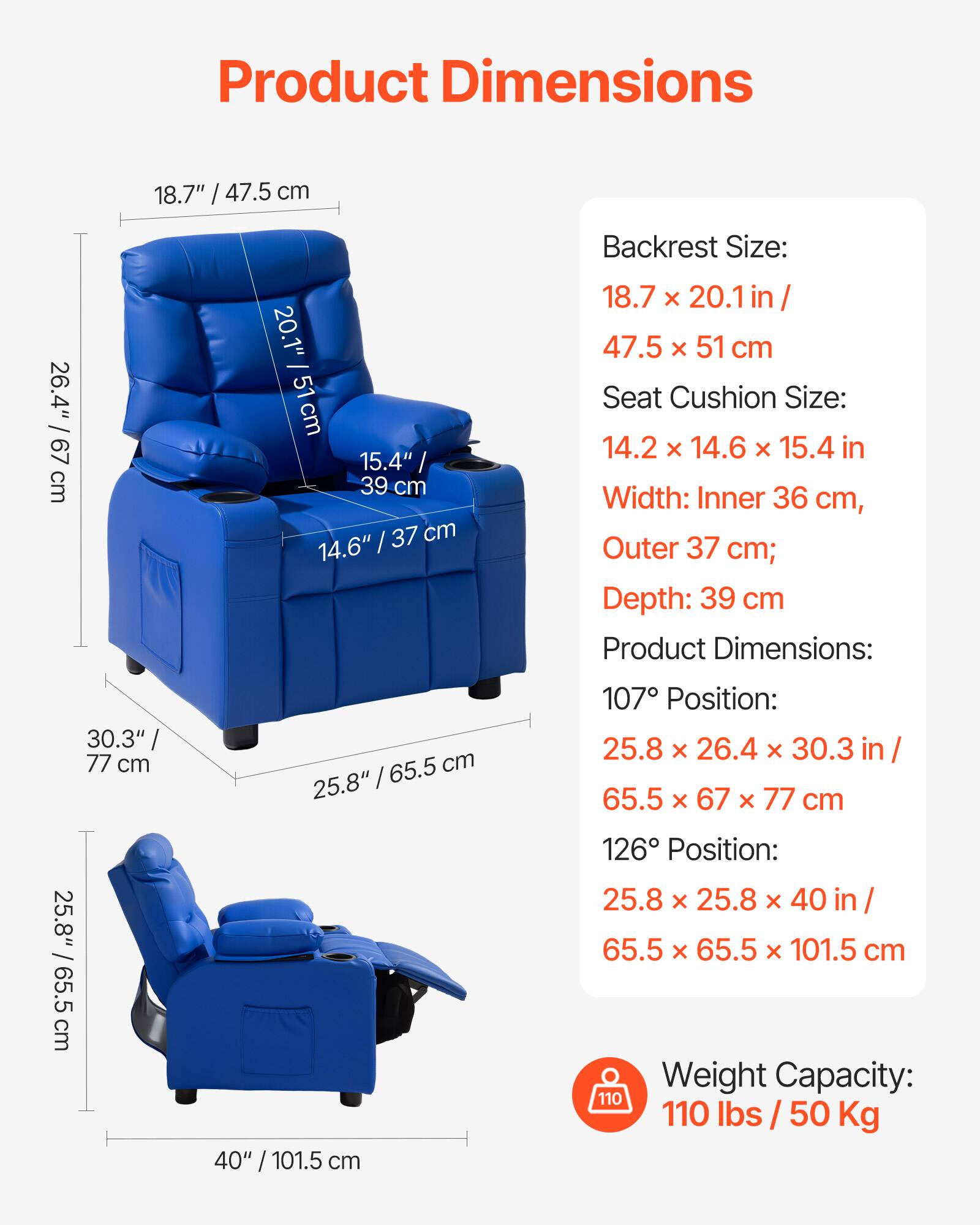 Product Dimensions

Backrest Size:  
18.7" x 20.1" in / 47.5 x 51 cm

Seat Cushion Size:  
14.2" x 14.6" x 15.4" in

Width:  
Inner 36 cm, Outer 37 cm;  
Depth: 39 cm

Product Dimensions:  
107° Position:  
25.8" x 26.4" x 30.3" in / 65.5 x 67 x 77 cm

126° Position:  
25.8" x 25.8" x 40" in / 65.5 x 65.5 x 101.5 cm

Weight Capacity:  
110 lbs / 50 Kg