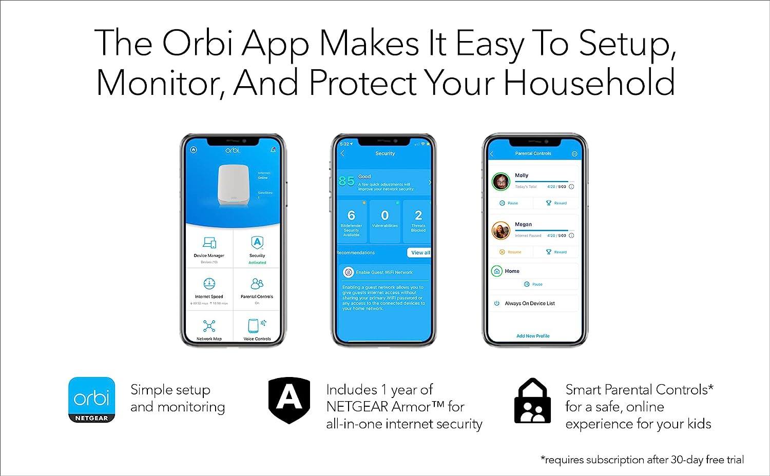 The Orbi App Makes It Easy To Setup, Monitor, And Protect Your Household

- Orbi Security Parental Controls
- Good 85 a te quick adjustments will improve your network security
- Today's score 4:00 0:00 6 0 Redeliver Vulnerabilities Security Available 2 Threats Rilcked Paute Megan utomet Pwoea e 4:20 5:00 Device Manager Devices Security Activated Recommendations View all Re Enable Guest WIF Network Home internet Speed
- Parental Controls Enabling a guest network allows you to give guests internet access without sharing your primary Wi-Fi password or any access to the connected devices to your home network
- Always On Device List Network Map Voice Controls Add New Profile
- Simple setup and monitoring
- Includes 1 year of NETGEAR Armor™ for all-in-one internet security
- Smart Parental Controls* for a safe, online experience for your kids
- *requires subscription after 30-day free trial