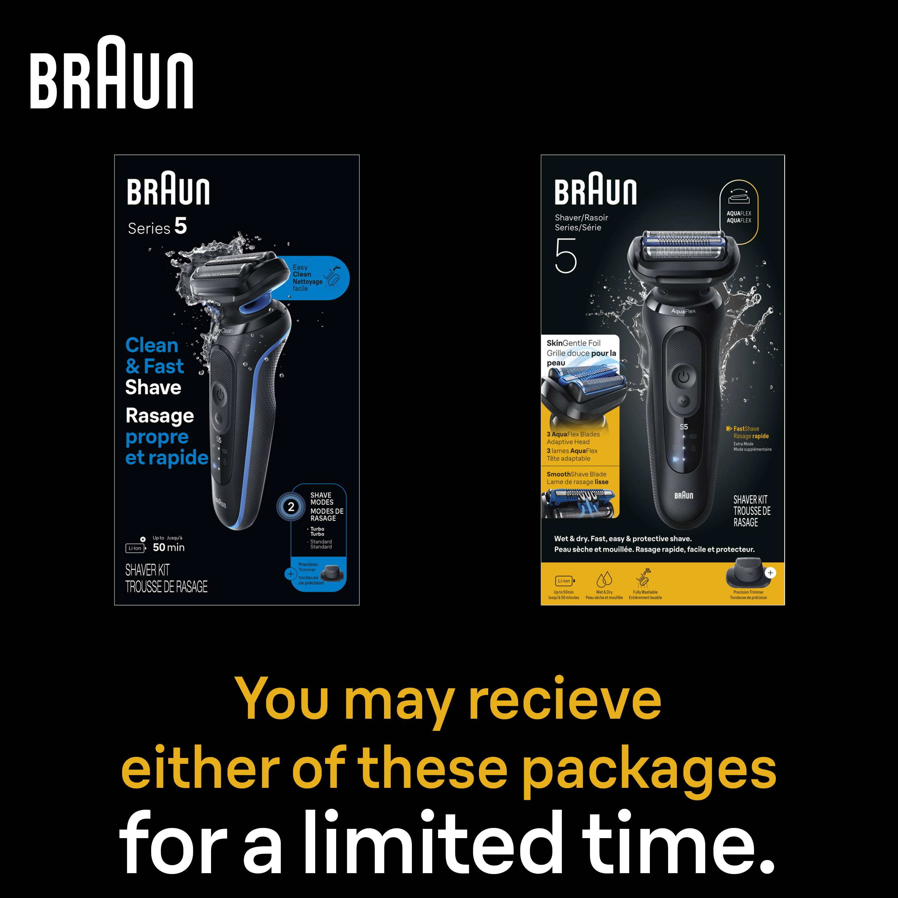 BRAUN Series 5  
Clean & Fast Shave  
Rasage propre et rapide  

50 min  

SHAVE MODES  
MODES DE RASAGE  

SkinGentle Foil  
Grille douce pour la peau  

AquaFlex  
Adaptive Head  

Wet & dry. Fast & protective shave.  
Peau sèche et mouillée. Rasage rapide, facile et protecteur.  

You may receive either of these packages for a limited time.