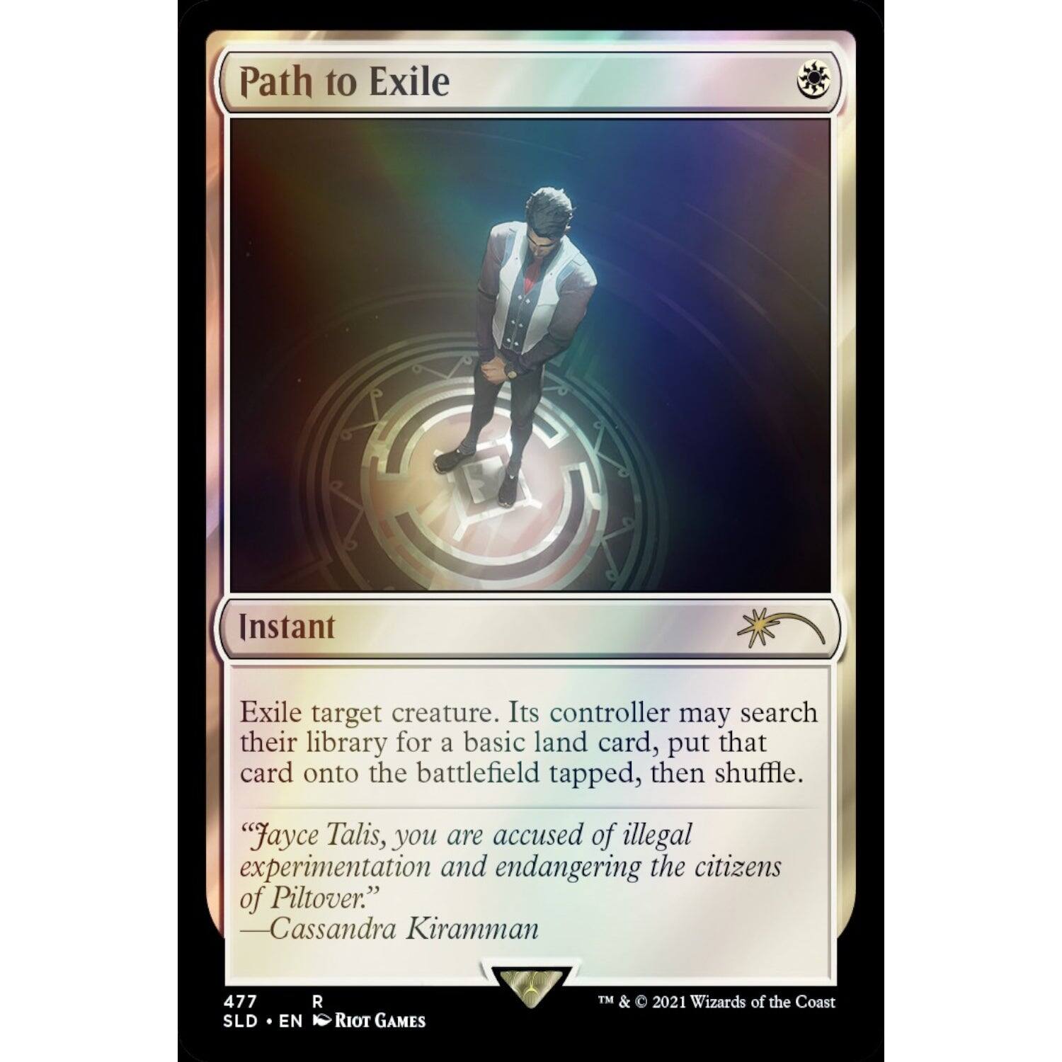 Path to Exile  
Instant  

Exile target creature. Its controller may search their library for a basic land card, put that card onto the battlefield tapped, then shuffle.  

"Jayce Talis, you are accused of illegal experimentation and endangering the citizens of Piltover."  
—Cassandra Kiramman  

477  
SLD • EN  
RIOT GAMES  
TM & © 2021 Wizards of the Coast