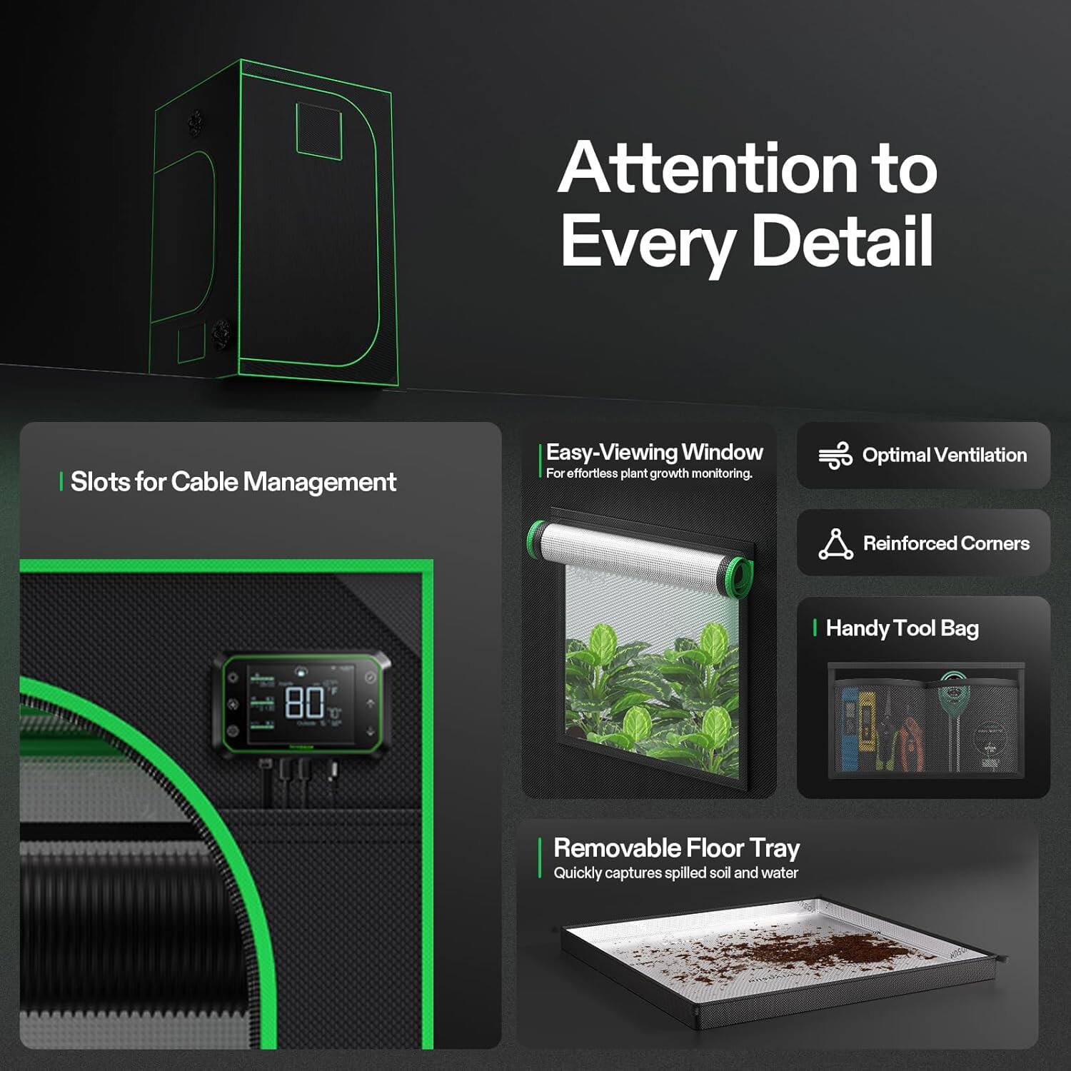 Attention to Every Detail

- Slots for Cable Management
- Easy-Viewing Window: For effortless plant growth monitoring
- Optimal Ventilation
- Reinforced Corners
- Handy Tool Bag
- Removable Floor Tray: Quickly captures spilled soil and water