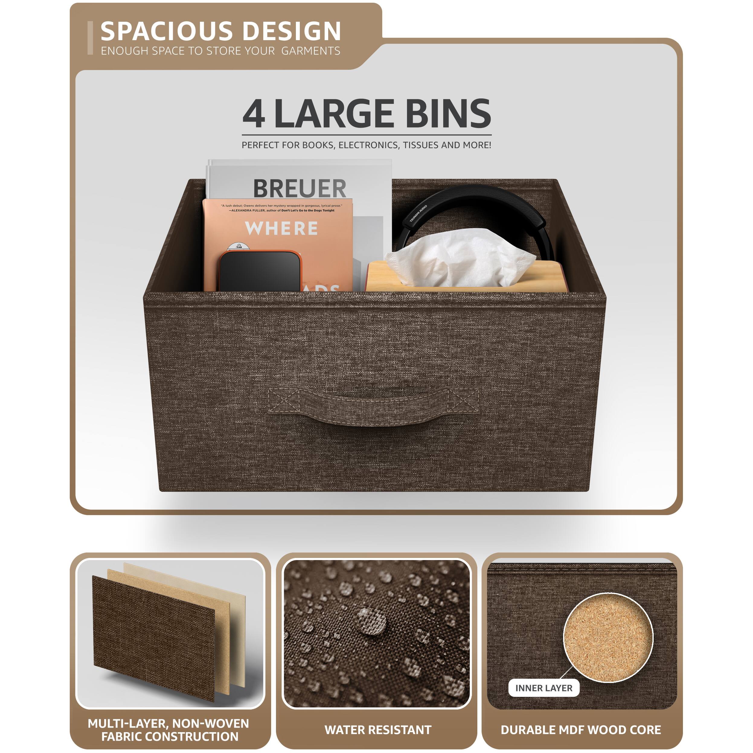 SPACIOUS DESIGN  
ENOUGH SPACE TO STORE YOUR GARMENTS  

4 LARGE BINS  
PERFECT FOR BOOKS, ELECTRONICS, TISSUES AND MORE!  

BREUER  
WHERE  

MULTI-LAYER, NON-WOVEN FABRIC CONSTRUCTION  
WATER RESISTANT  
DURABLE MDF WOOD CORE