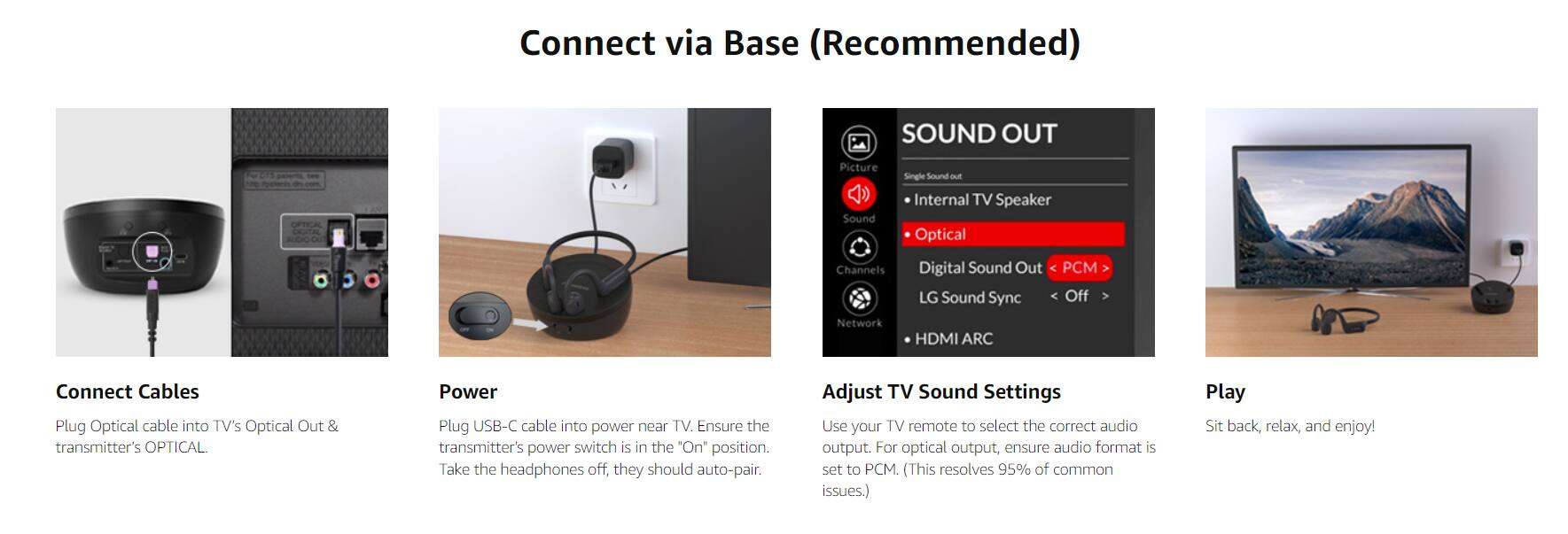 Connect via Base (Recommended)

Connect Cables
- Plug Optical cable into TV's Optical Out & transmitter's OPTICAL.

Power
- Plug USB-C cable into power near TV. Ensure the transmitter's power switch is in the "On" position. Take the headphones off, they should auto-pair.

Adjust TV Sound Settings
- Use your TV remote to select the correct audio output. For optical output, ensure audio format is set to PCM (This resolves 95% of common issues).

Play
- Sit back, relax, and enjoy!

SOUND OUT
- Picture Sound
- Single Sound out
- Internal TV Speaker
- Optical
- Digital Sound Out
- LG Sound Sync
- HDMI ARC
- Network

Ensure the audio format is set to PCM (This resolves 95% of common issues).