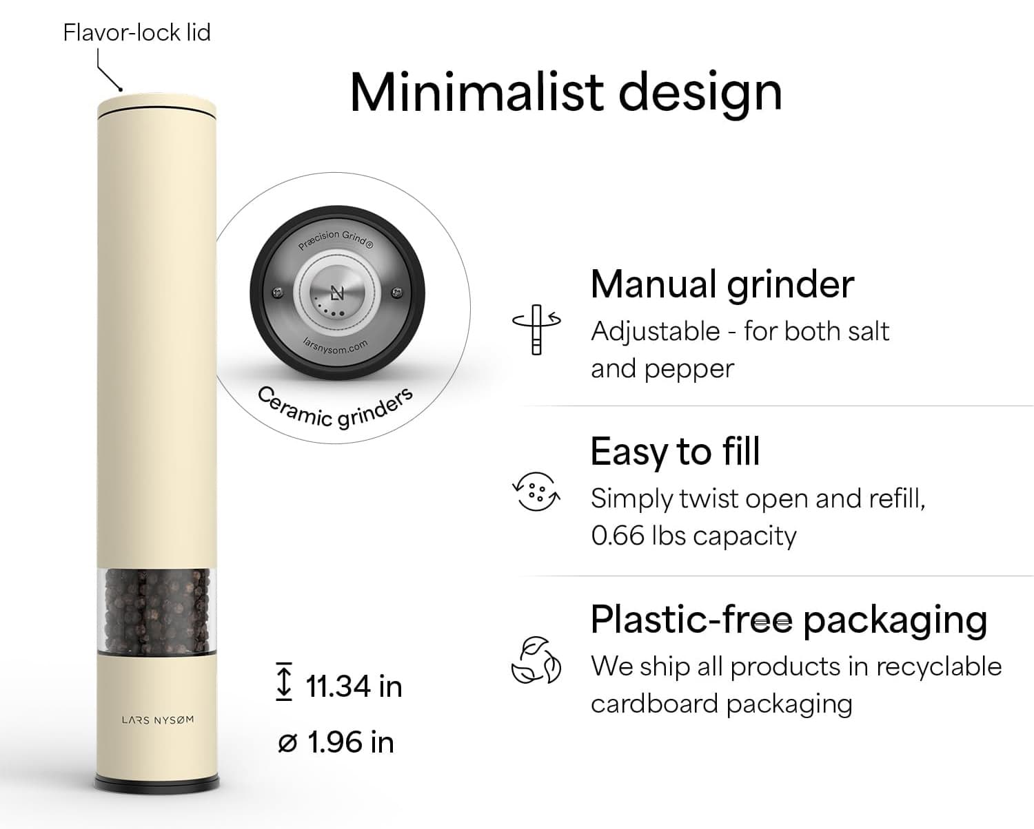 Flavor-lock lid  
Minimalist design  
Manual grinder  
Adjustable - for both salt and pepper  
Easy to fill  
Simply twist open and refill, 0.66 lbs capacity  
Plastic-free packaging  
We ship all products in recyclable cardboard packaging  

Ceramic grinders  
Precision Grind  
larsnysom.com  

LARS NYSOM  
11.34 in  
1.96 in