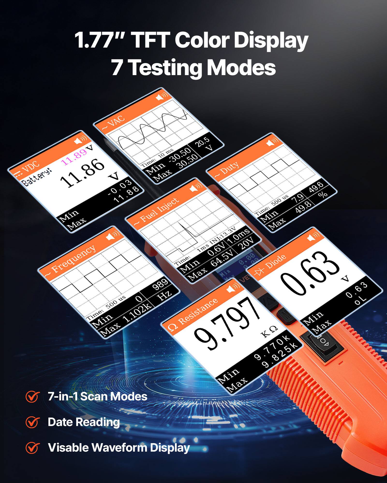 1.77" TFT Color Display 7 Testing Modes

- VAC: 20.5 V
- VDC: 11.89V
- Battery: Min 11.86V, Max 11.88V
- Duty: Min 7.9%, Max 49.8%
- Fuel Inject: Min 0.63V, Max 64.5V
- Frequency: Min 0 Hz, Max 989 Hz
- Diode: Min 0.63V, Max 0.63V
- Resistance: Min 9.770kΩ, Max 9.797kΩ

7-in-1 Scan Modes
Date Reading
Visible Waveform Display