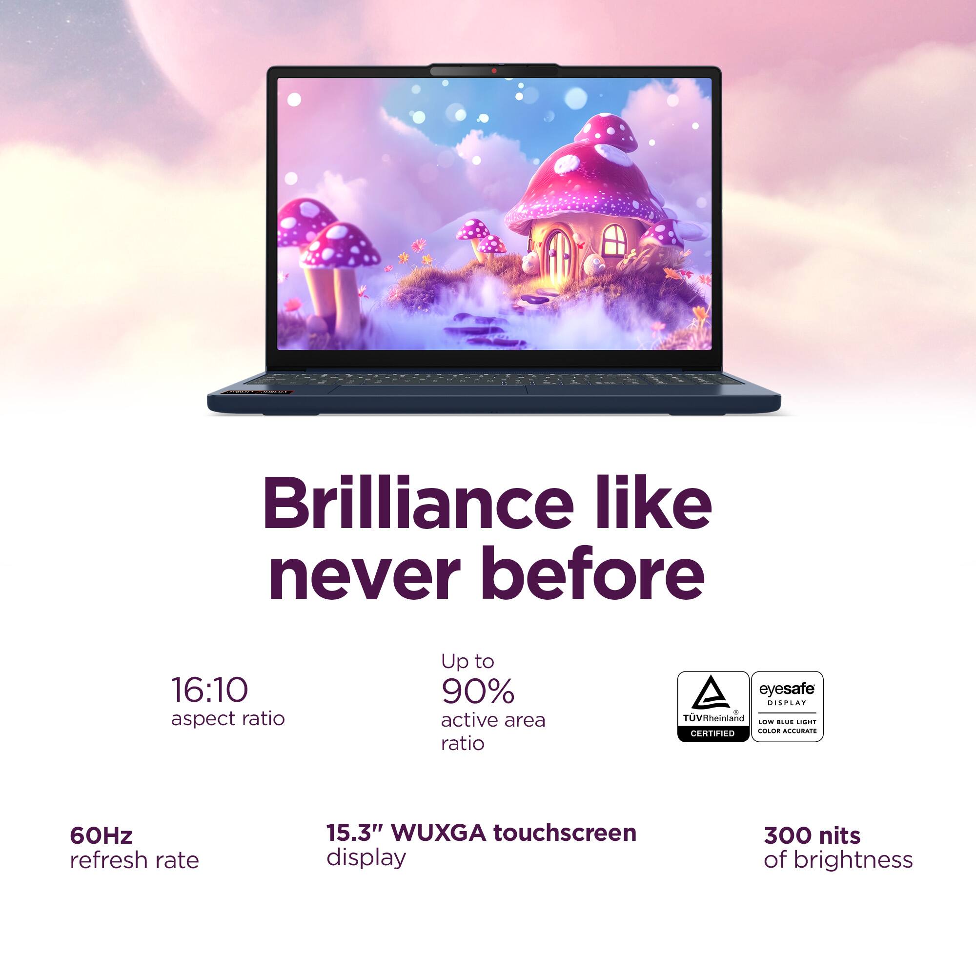 Brilliance like never before

16:10 aspect ratio

Up to 90% active area ratio

eyesafe DISPLAY

TÜVRheinland CERTIFIED

60Hz refresh rate

15.3" WUXGA touchscreen display

300 nits of brightness