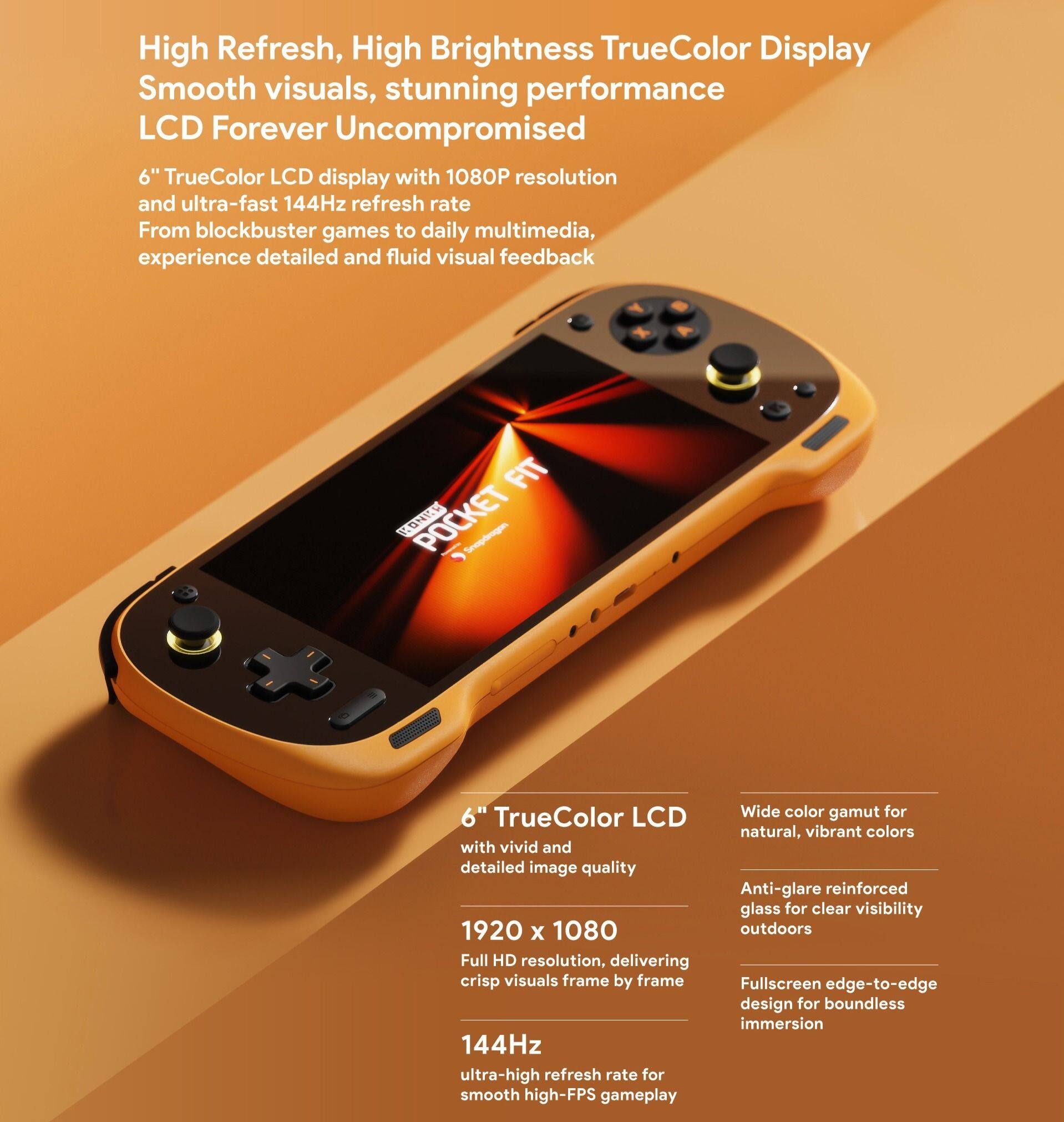 High Refresh, High Brightness TrueColor Display  
Smooth visuals, stunning performance  
LCD Forever Uncompromised  

6" TrueColor LCD display with 1080P resolution and ultra-fast 144Hz refresh rate  
From blockbuster games to daily multimedia, experience detailed and fluid visual feedback  

6" TrueColor LCD with vivid and detailed image quality  
1920 x 1080 Full HD resolution, delivering crisp visuals frame by frame  
144Hz ultra-high refresh rate for smooth high-FPS gameplay  
Wide color gamut for natural, vibrant colors  
Anti-glare reinforced glass for clear visibility outdoors  
Fullscreen edge-to-edge design for boundless immersion