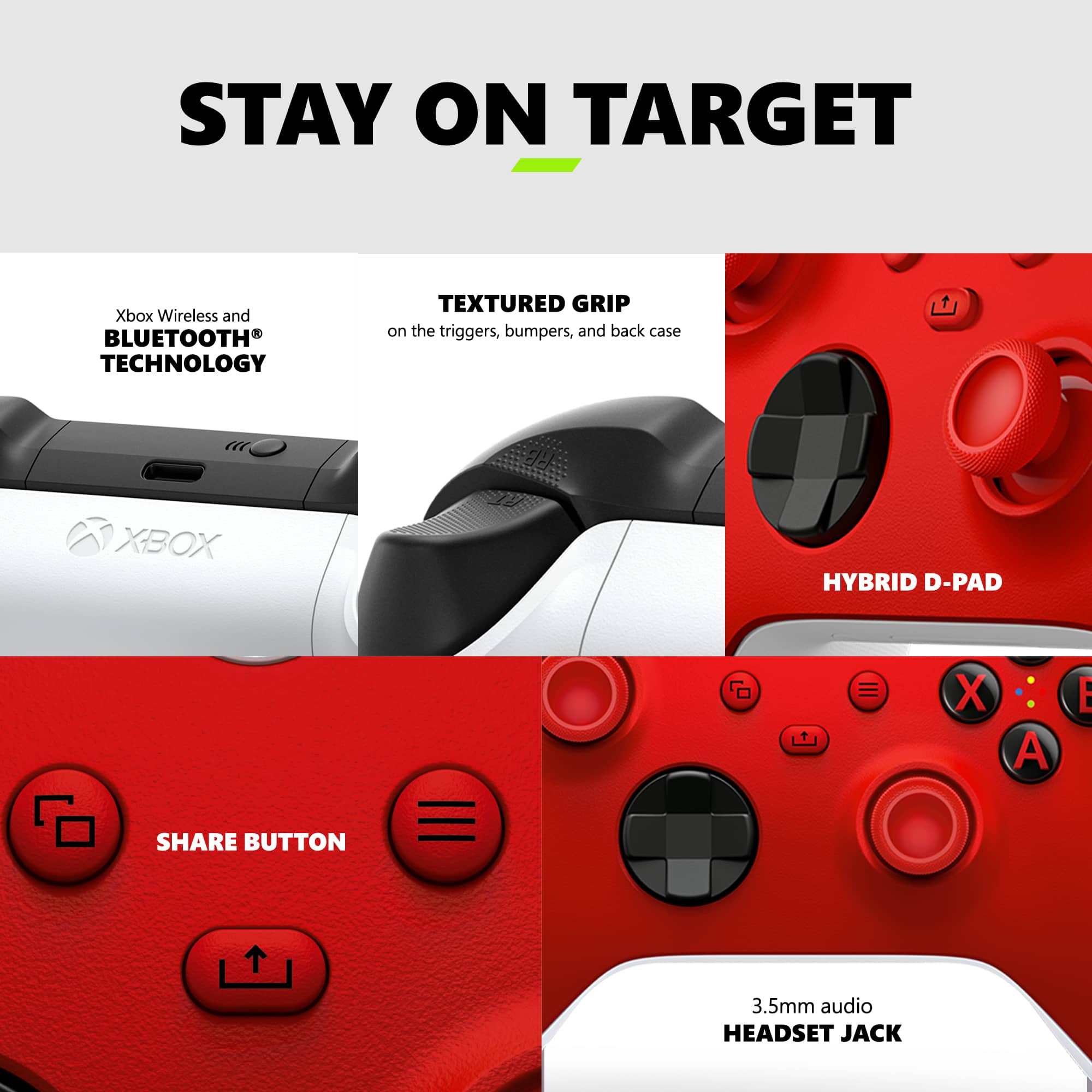 Stay on Target: Xbox Wireless and Bluetooth Technology Textured Grip on the Triggers, Bumpers, and Back Case Xbox Hybrid D-Pad o X A E Share Button 3.5mm Audio Headset Jack