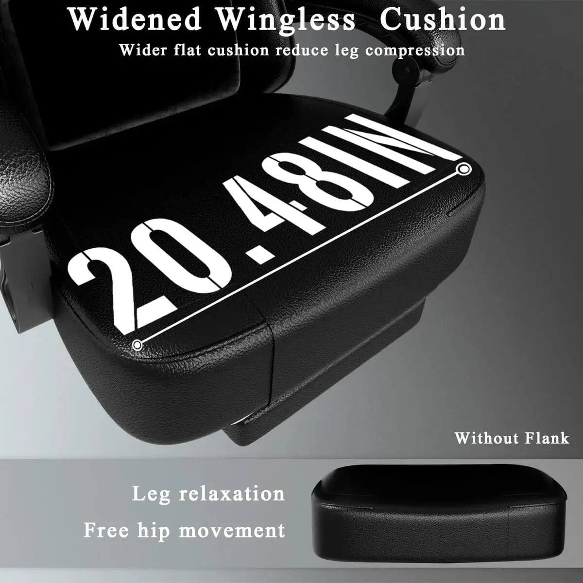 Widened Wingless Cushion  
Wider flat cushion reduce leg compression  
20.48IN  
Without Flank  
Leg relaxation  
Free hip movement