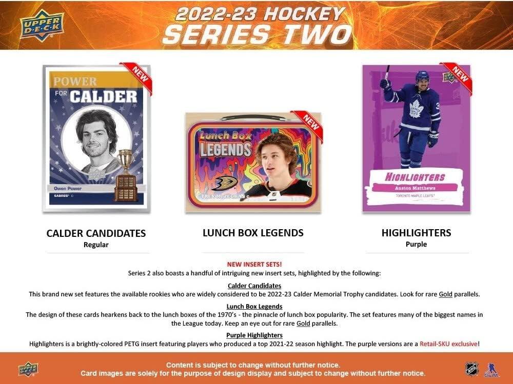 UPPER D-E-C-K 2022-23 HOCKEY SERIES TWO

POWER FOR CALDER
Owen Power
SABRES C

LUNCH BOX LEGENDS
NEW

HIGHLIGHTERS
Auston Matthews
TORONTO MAPLE LEAFS
NEW

CALDER CANDIDATES
Regular

NEW INSERT SETS!
Calder Candidates
Lunch Box Legends
Purple Highlighters

Series 2 also boasts a handful of intriguing new insert sets, highlighted by the following:
Calder Candidates
This brand new set features the available rookies who are widely considered to be 2022-23 Calder Memorial Trophy candidates. Look for rare Gold parallels.

Lunch Box Legends
The design of these cards hearkens back to the lunch boxes of the 1970's - the pinnacle of lunch box popularity. The set features many of the biggest names in the League today. Keep an eye out for rare Gold parallels.

Purple Highlighters
Highlighters is a brightly-colored PETG insert featuring players who produced a top 2021-22 season highlight. The purple versions are a Retail-SKU exclusive!

Content is subject to change without further notice.