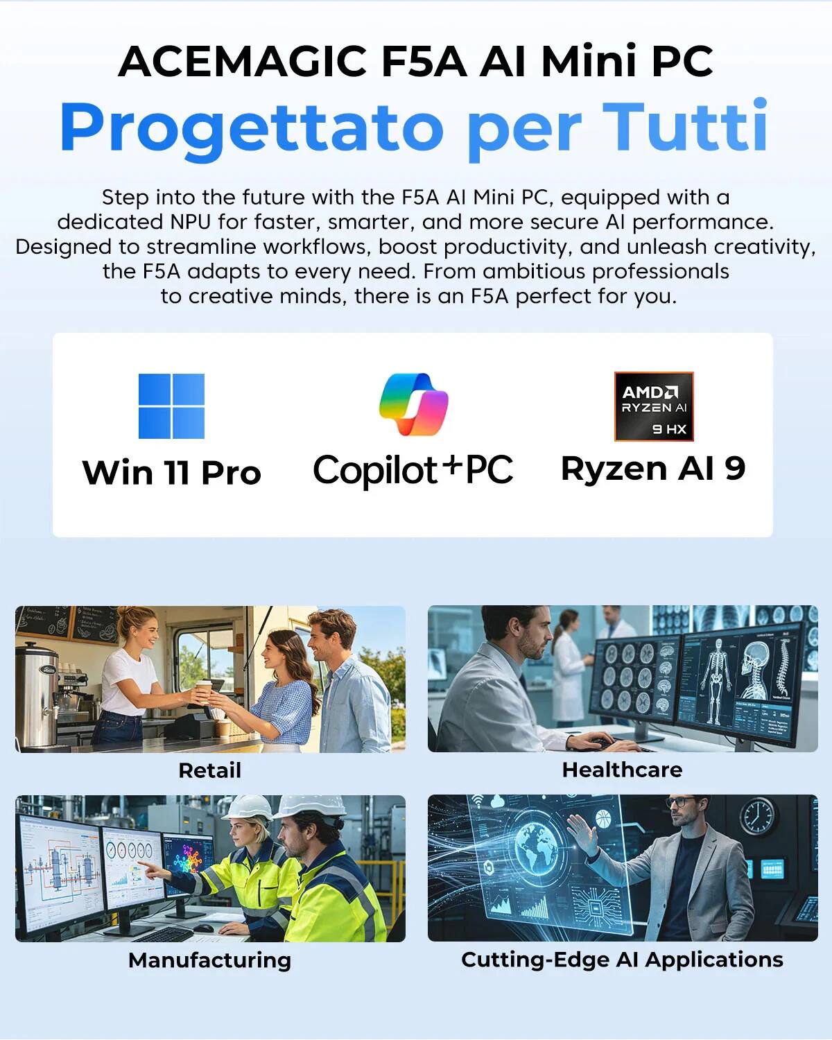 ACEMAGIC F5A AI Mini PC  
Progettato per Tutti  

Step into the future with the F5A AI Mini PC, equipped with a dedicated NPU for faster, smarter, and more secure AI performance. Designed to streamline workflows, boost productivity, and unleash creativity, the F5A adapts to every need. From ambitious professionals to creative minds, there is an F5A perfect for you.  

AMD2 RYZEN AI 9 H  
Win 11 Pro  
Copilot+PC  
Ryzen AI 9  

Retail  
Healthcare  
Manufacturing  
Cutting-Edge AI Applications