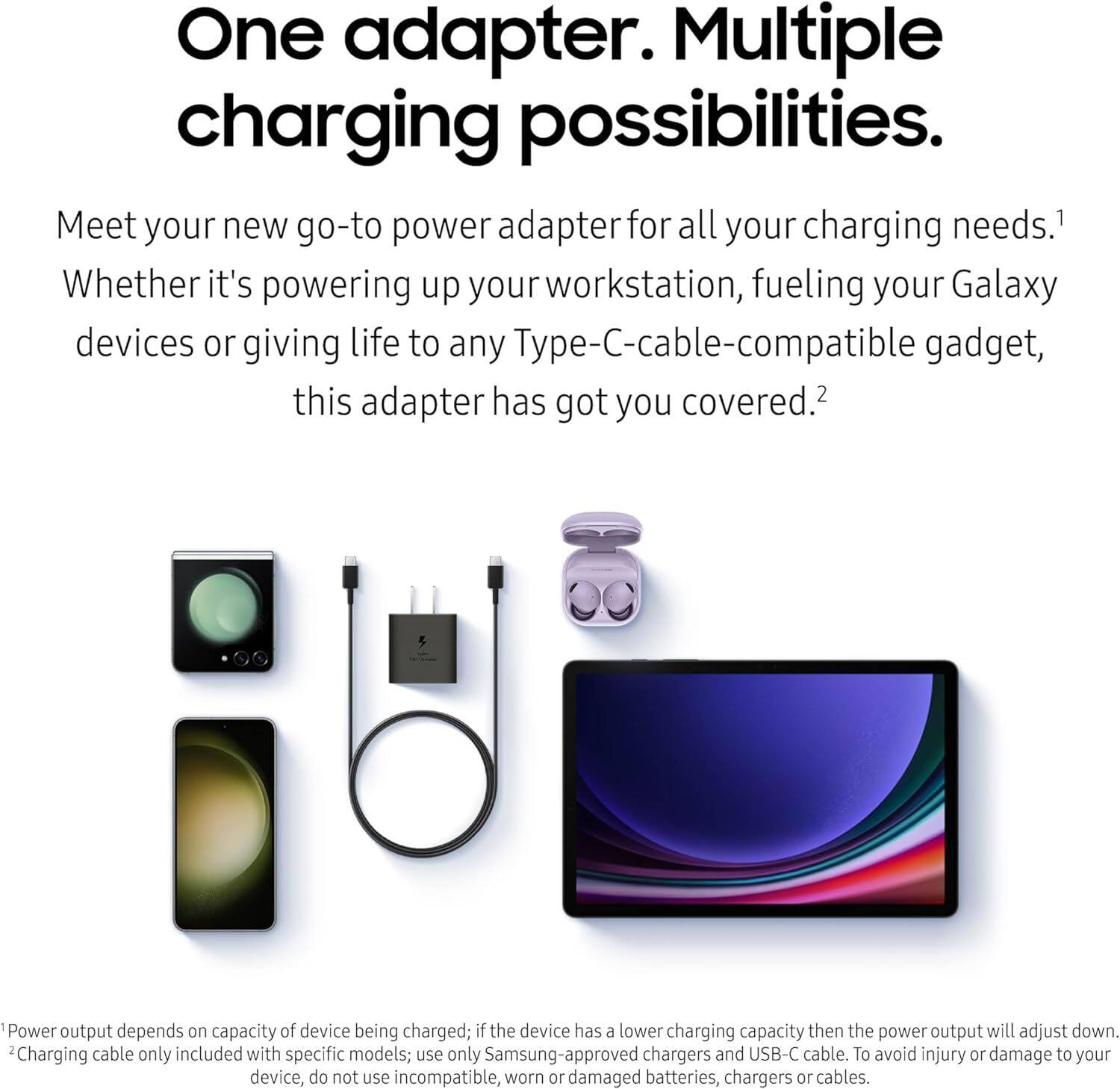 One adapter. Multiple charging possibilities.

Meet your new go-to power adapter for all your charging needs. Whether it's powering up your workstation, fueling your Galaxy devices or giving life to any Type-C-cable-compatible gadget, this adapter has got you covered.

1. Power output depends on capacity of device being charged; if the device has a lower charging capacity then the power output will adjust down.
2. Charging cable only included with specific models; use only Samsung-approved chargers and USB-C cable. To avoid injury or damage to your device, do not use incompatible, worn or damaged batteries, chargers or cables.