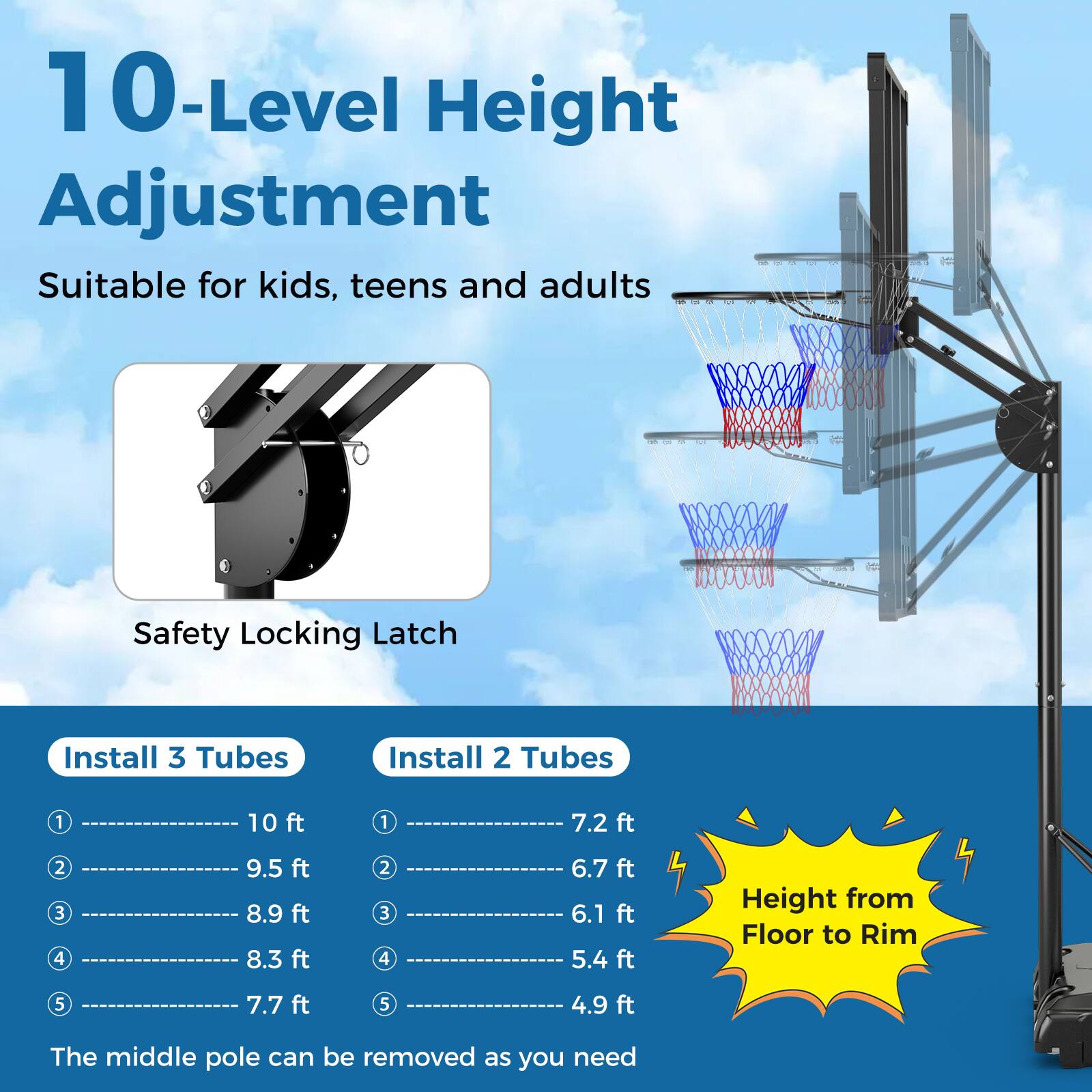 10-Level Height Adjustment  
Suitable for kids, teens and adults  

Safety Locking Latch  

Install 3 Tubes  
1. 10 ft  
2. 9.5 ft  
3. 8.9 ft  
4. 8.3 ft  
5. 7.7 ft  

Install 2 Tubes  
1. 7.2 ft  
2. 6.7 ft  
3. 6.1 ft  
4. 5.4 ft  
5. 4.9 ft  

Height from Floor to Rim  

The middle pole can be removed as you need