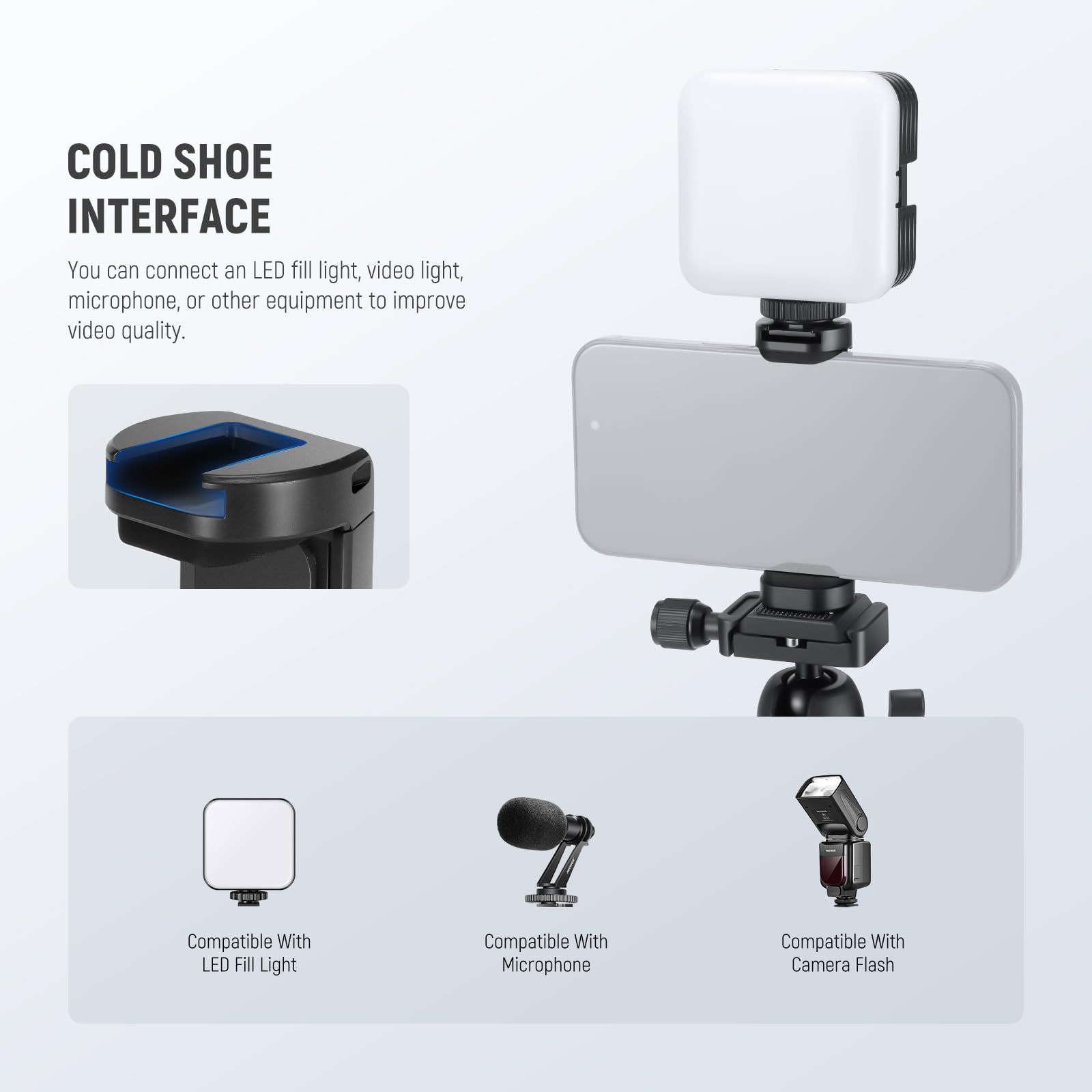 COLD SHOE INTERFACE

You can connect an LED fill light, video light, microphone, or other equipment to improve video quality.

Compatible With LED Fill Light

Compatible With Microphone

Compatible With Camera Flash