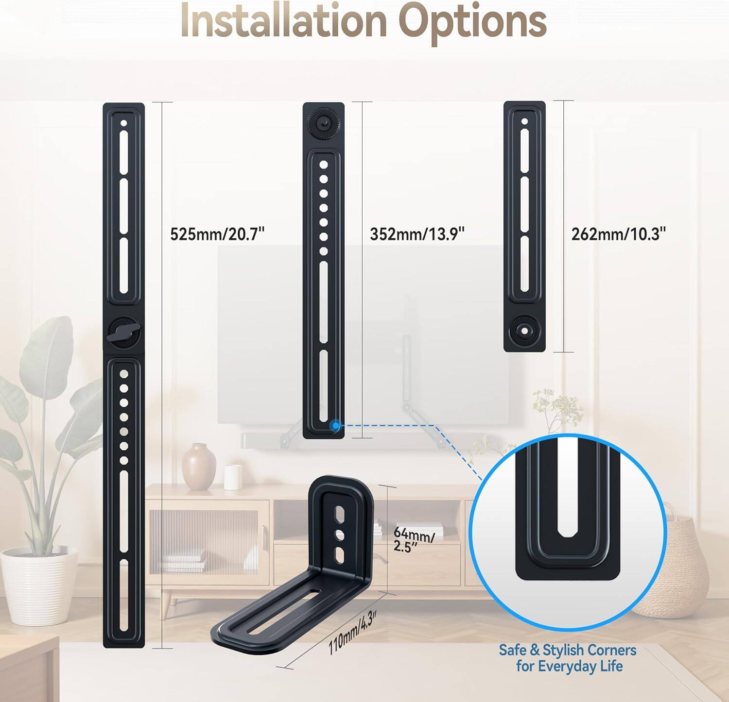 Installation Options

- 525mm/20.7"
- 352mm/13.9"
- 262mm/10.3"
- 64mm/2.5"
- 110mm/4.3"

Safe & Stylish Corners for Everyday Life