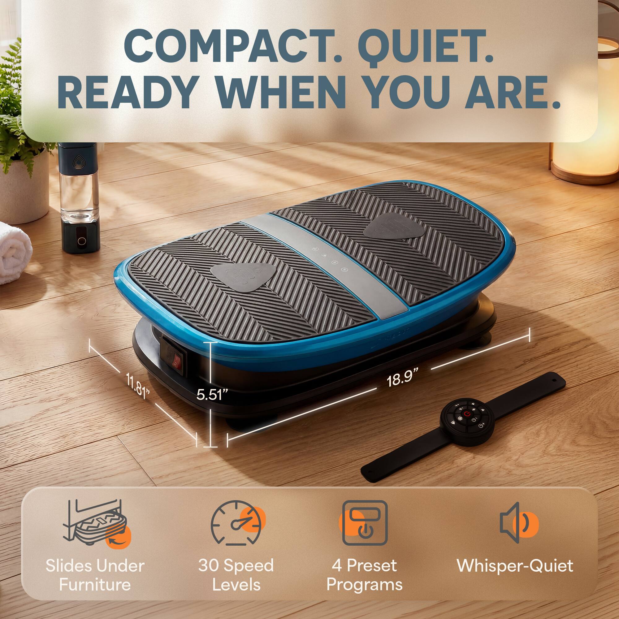 COMPACT. QUIET. READY WHEN YOU ARE.

11.81"
5.51"
18.9"

Slides Under Furniture
30 Speed Levels
4 Preset Whisper-Quiet Programs