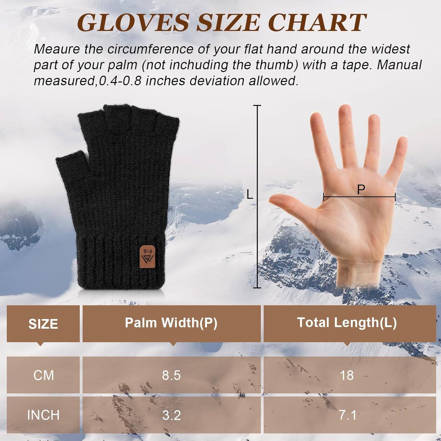 **GLOVES SIZE CHART**

Measure the circumference of your flat hand around the widest part of your palm (not including the thumb) with a tape. Manual measured, 0.4-0.8 inches deviation allowed.

| SIZE | Palm Width(P) | Total Length(L) |
|------|--------------|----------------|
| CM   | 8.5          | 18             |
| INCH | 3.2          | 7.1            |