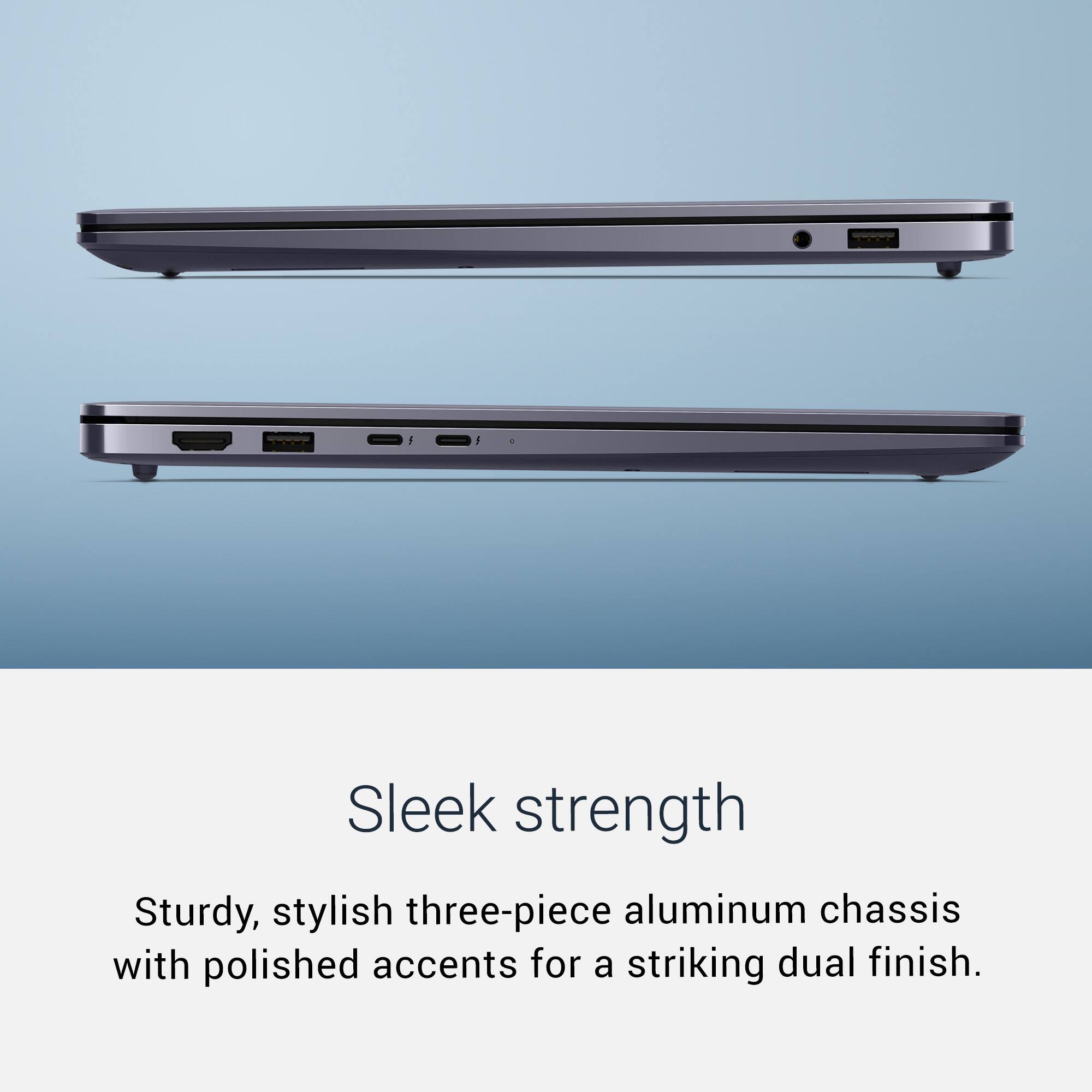 Sleek strength  
Sturdy, stylish three-piece aluminum chassis with polished accents for a striking dual finish.