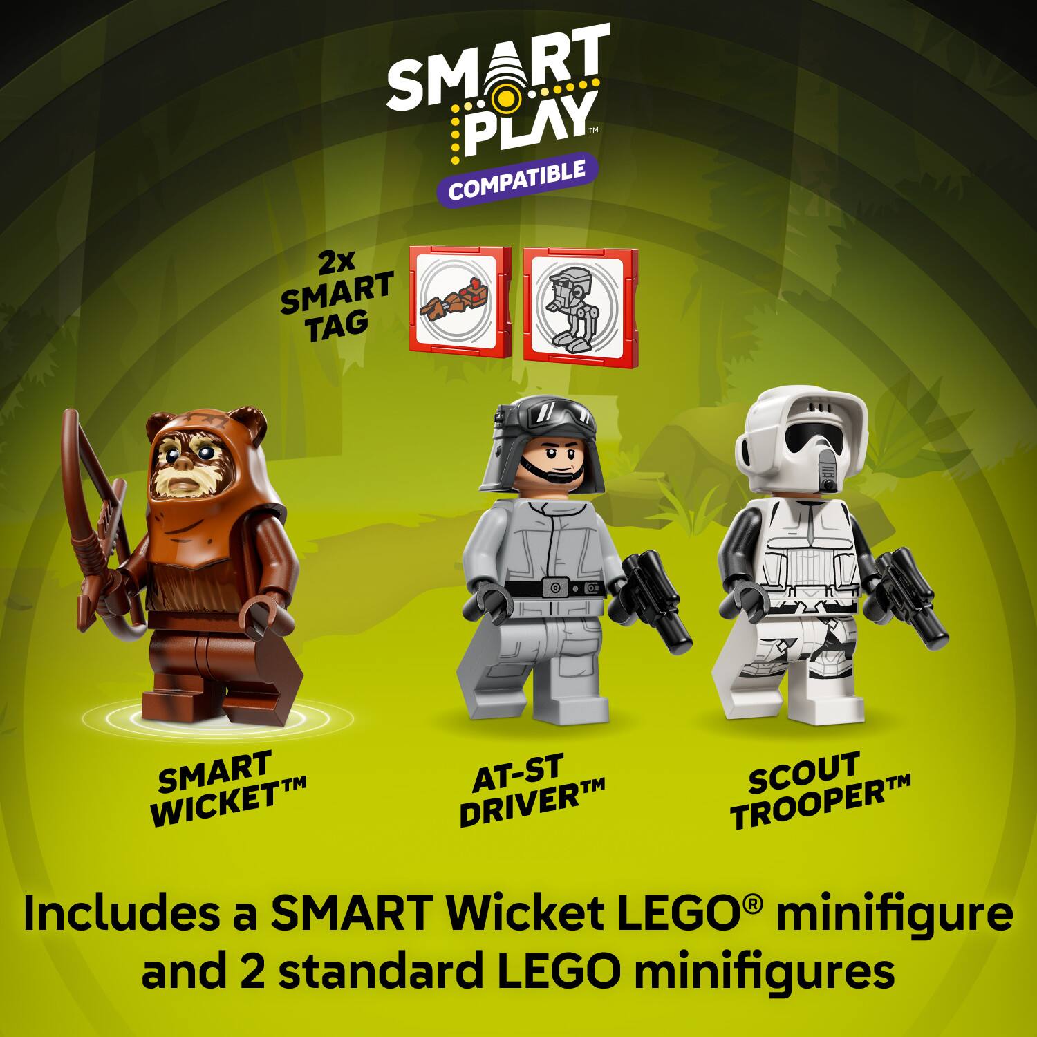 SMART PLAY  
COMPATIBLE  

2x SMART TAG  

SMART Wicket™  
AT-ST DRIVER™  
SCOUT TROOPER™  

Includes a SMART Wicket LEGO® minifigure and 2 standard LEGO minifigures