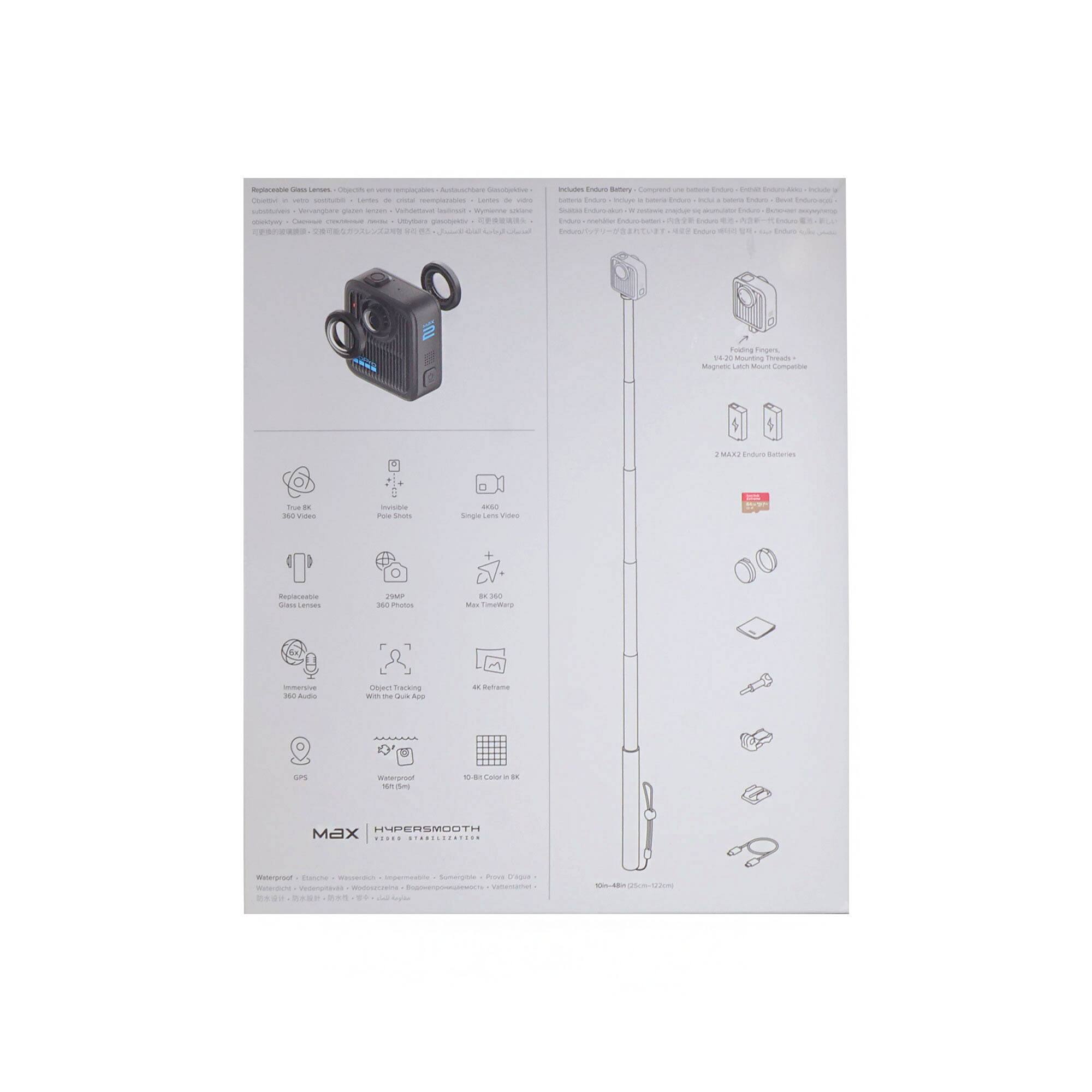 - Replaceable Glass Lens
- True 360° Video
- Invisible Pole Shots
- 4K 360° Single Lens Video
- Rechargeable Glass Lens
- 25MP 360° Photos
- 8K 360° Max Time Wrap
- Immersive 360° Audio
- Object Tracking
- 4K Reframe
- GPS
- Waterproof (IP67)
- 10-Bit Color in 8K

- Included Items Ready
  - Extendable Pole
  - Magnetic Latch Mount
  - 2 MAX Enduro Batteries
  - USB Charging Cable
  - Quick Start Guide

- 2 MAX Enduro Batteries
- Magnetic Latch Mount Compatible

- Waterproof
- Bluetooth
- Wi-Fi Enabled
- Immersive
- Summertime
- Proof Digita

- Max
- HYPER SMOOTH
- VIDEO STABILIZER

- 100-480 (33-15.7")