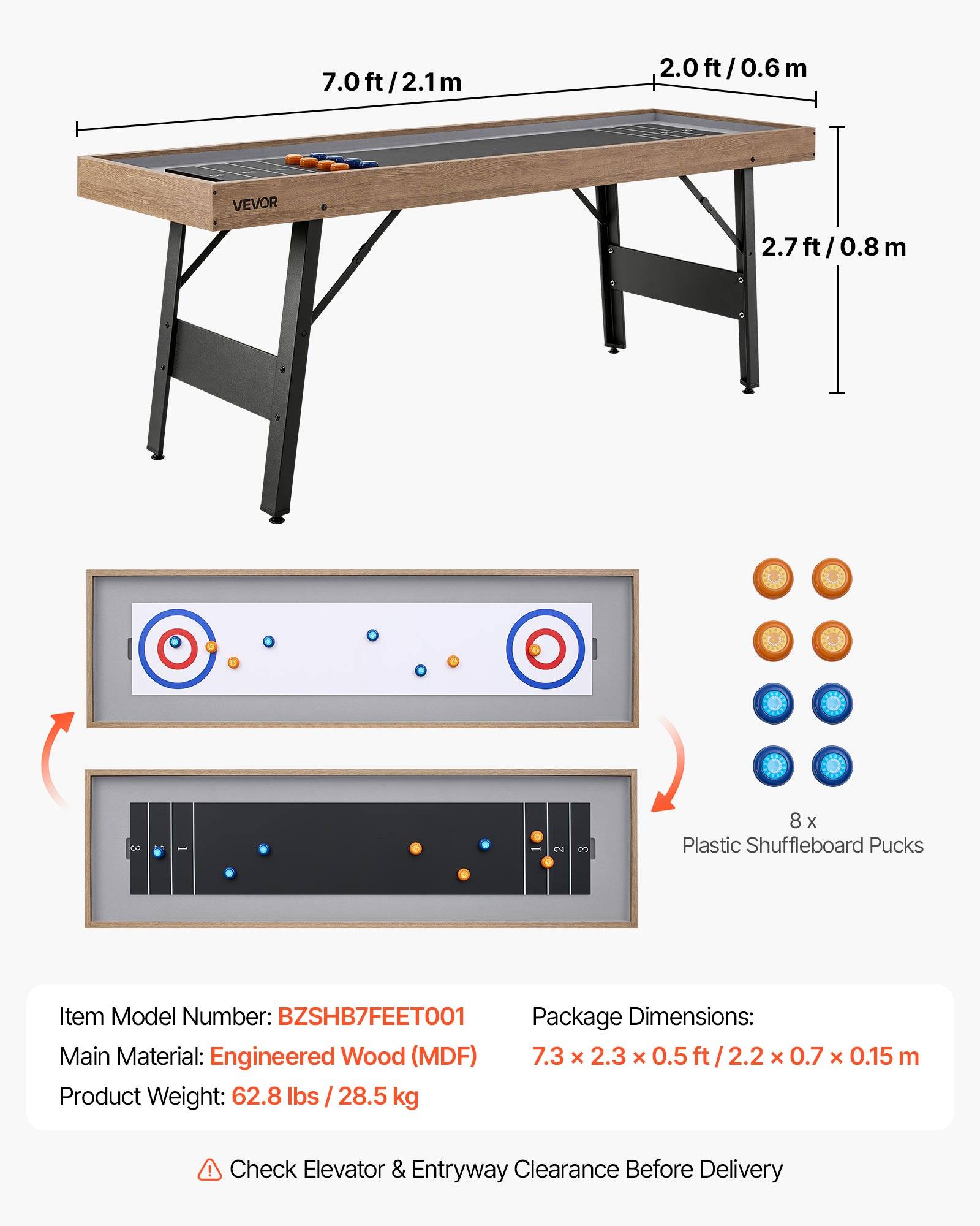 7.0ft/2.1m  
2.0ft/0.6m  
2.7ft/0.8m  

VEVOR  

8 x Plastic Shuffleboard Pucks  

Item Model Number: BZSHB7FEET001  

Package Dimensions: 7.3 x 2.3 x 0.5ft/2.2 x 0.7 x 0.15 m  

Main Material: Engineered Wood (MDF)  

Product Weight: 62.8 lbs / 28.5 kg  

Check Elevator & Entryway Clearance Before Delivery