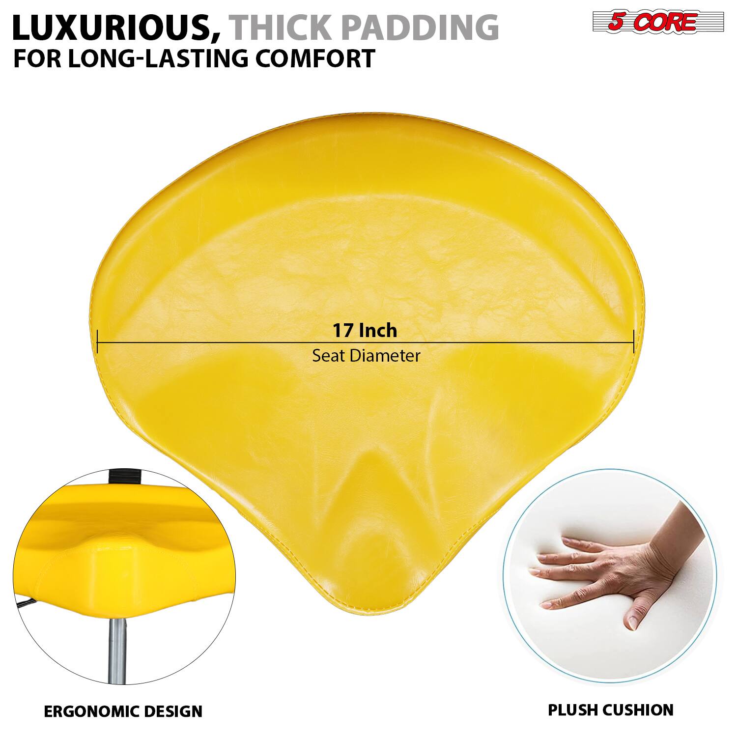 LUXURIOUS, THICK PADDING FOR LONG-LASTING COMFORT

5 CORE

17 Inch Seat Diameter

ERGONOMIC DESIGN

PLUSH CUSHION