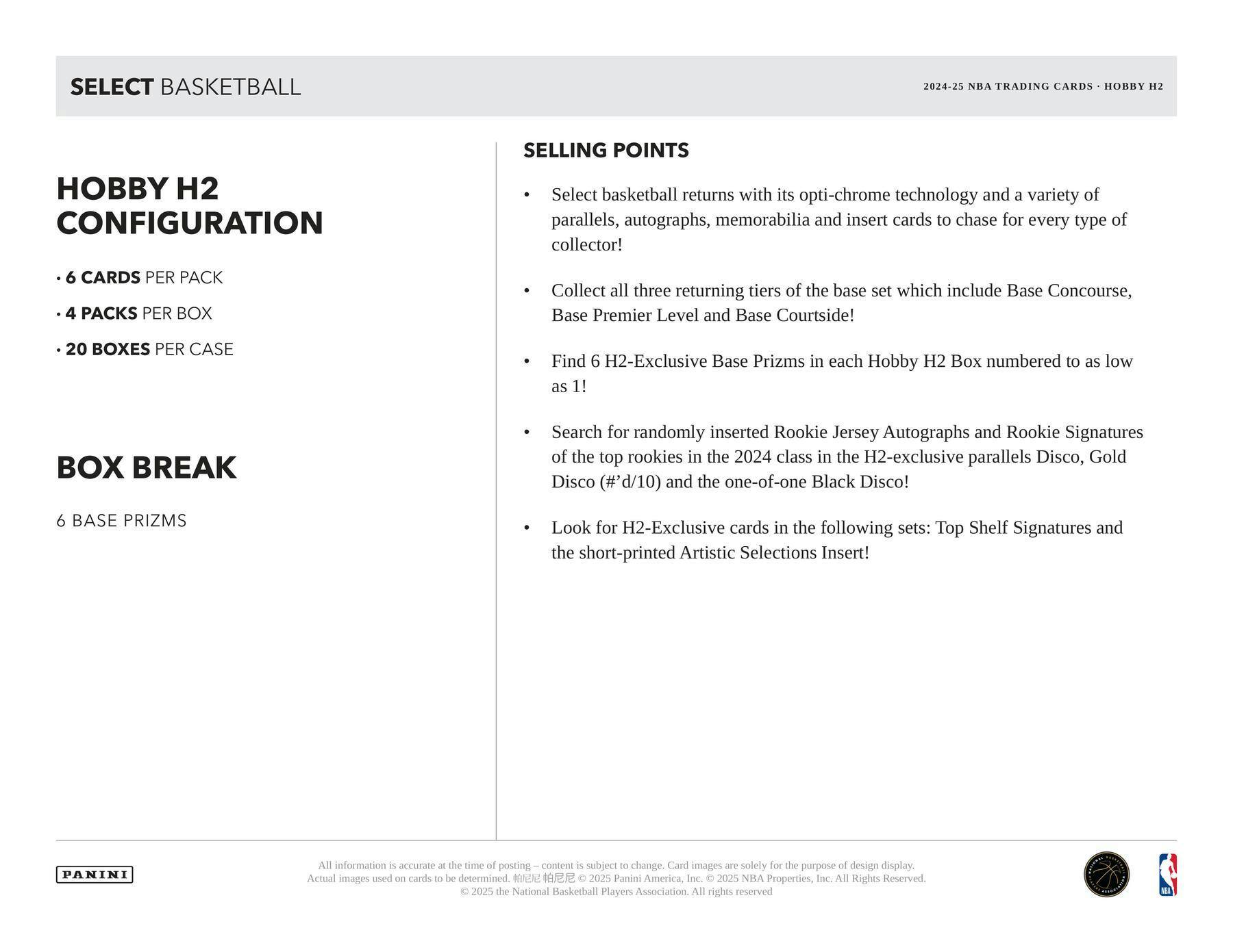 SELECT BASKETBALL  
2024-25 NBA TRADING CARDS • HOBBY H2  

HOBBY H2 CONFIGURATION  
- 6 CARDS PER PACK  
- 4 PACKS PER BOX  
- 20 BOXES PER CASE  

BOX BREAK  
6 BASE PRIZMS  

SELLING POINTS  
- Select basketball returns with its opti-chrome technology and a variety of parallels, autographs, memorabilia and insert cards to chase for every type of collector!  
- Collect all three returning tiers of the base set which include Base Concourse, Base Premier Level and Base Courtside!  
- Find 6 H2-Exclusive Base Prizms in each Hobby H2 Box numbered to as low as 1!  
- Search for randomly inserted Rookie Jersey Autographs and Rookie Signatures of the top rookies in the 2024 class in the H2-exclusive parallels Disco, Gold Disco (#d/10) and the one-of-one Black Disco!  
- Look for H2-Exclusive cards in the following sets: Top Shelf Signatures and the short-printed Artistic Selections Insert!  

All information is accurate at the time of posting – content is subject to change. Card images are