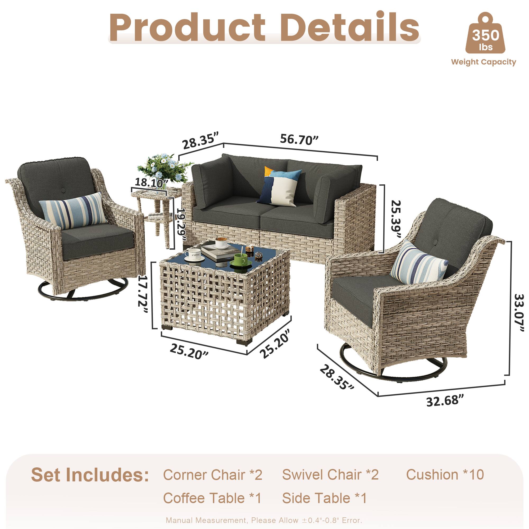 Product Details  
350 lbs Weight Capacity  

Dimensions:  
- 28.35"  
- 56.70"  
- 18.10"  
- 19.29"  
- 17.72"  
- 25.20"  
- 25.20"  
- 28.35"  
- 25.39"  
- 32.68"  
- 33.07"  

Set Includes:  
- Corner Chair *2  
- Coffee Table *1  
- Swivel Chair *2  
- Side Table *1  
- Cushion *10  

Manual Measurement, Please Allow 0.4-0.8" Error.