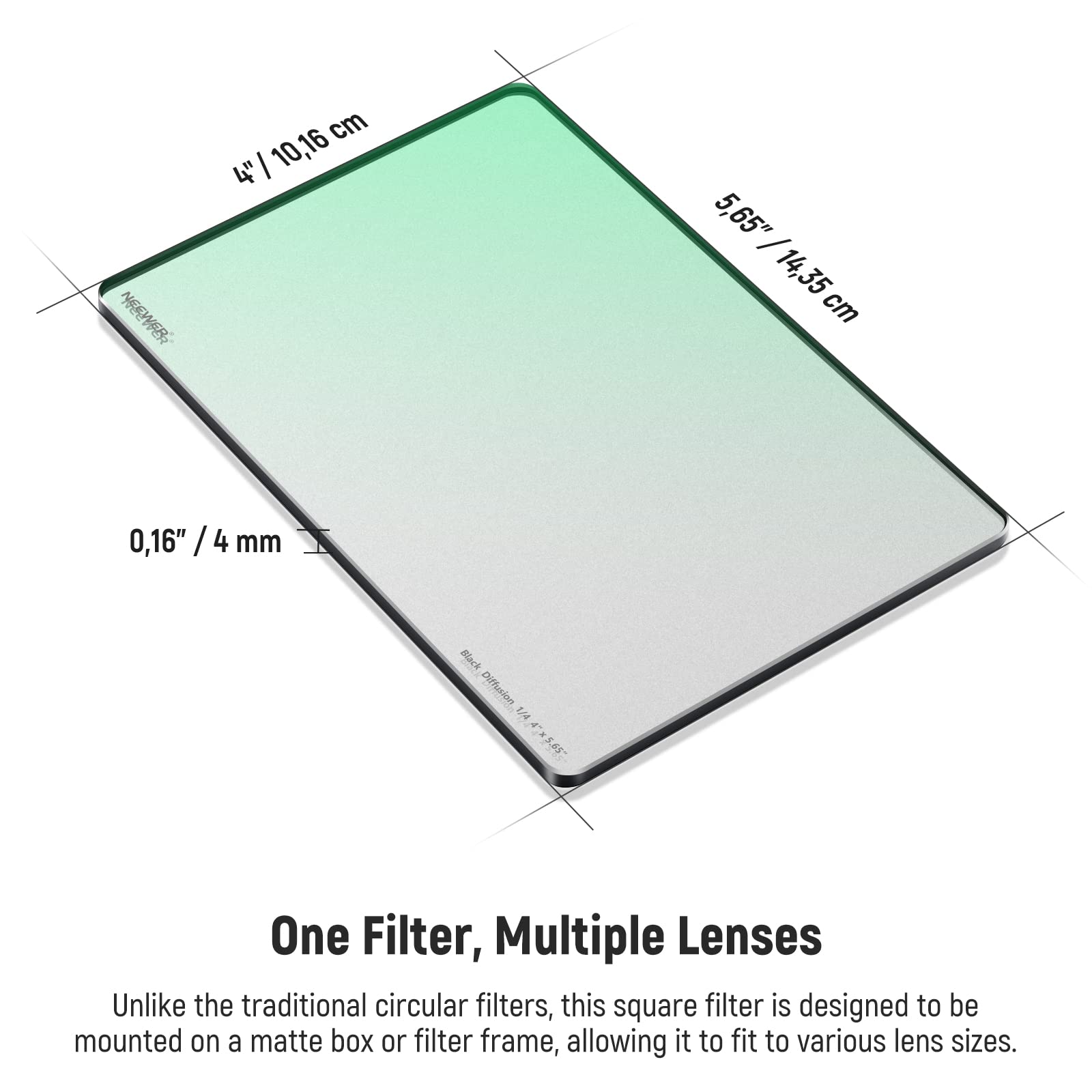 NEEWFBR  
4" / 10,16 cm  
5,65" / 14,35 cm  
0,16" / 4 mm  
Black Diffusion 1/4  

One Filter, Multiple Lenses  
Unlike the traditional circular filters, this square filter is designed to be mounted on a matte box or filter frame, allowing it to fit to various lens sizes.
