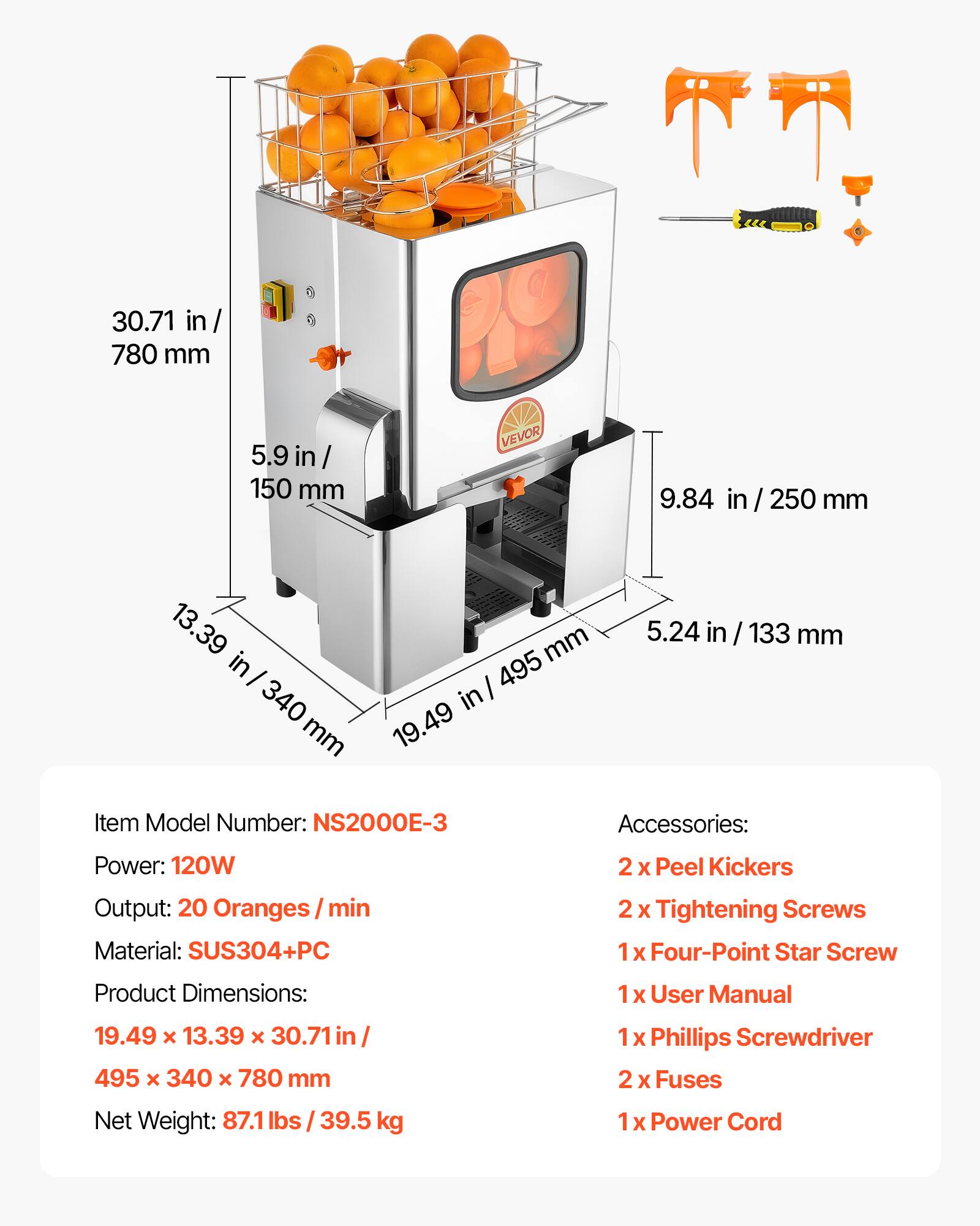 30.71 in / 780 mm  
5.9 in / 150 mm  
9.84 in / 250 mm  
13.39 in / 340 mm  
19.49 in / 495 mm  
5.24 in / 133 mm  

Item Model Number: NS2000E-3  
Power: 120W  
Output: 20 Oranges / min  
Material: SUS304+PC  

Product Dimensions: 19.49 x 13.39 x 30.71 in / 495 x 340 x 780 mm  
Net Weight: 87.1 lbs / 39.5 kg  

Accessories:  
2 x Peel Kickers  
2 x Tightening Screws  
1 x Four-Point Star Screw  
1 x User Manual  
1 x Phillips Screwdriver  
2 x Fuses  
1 x Power Cord