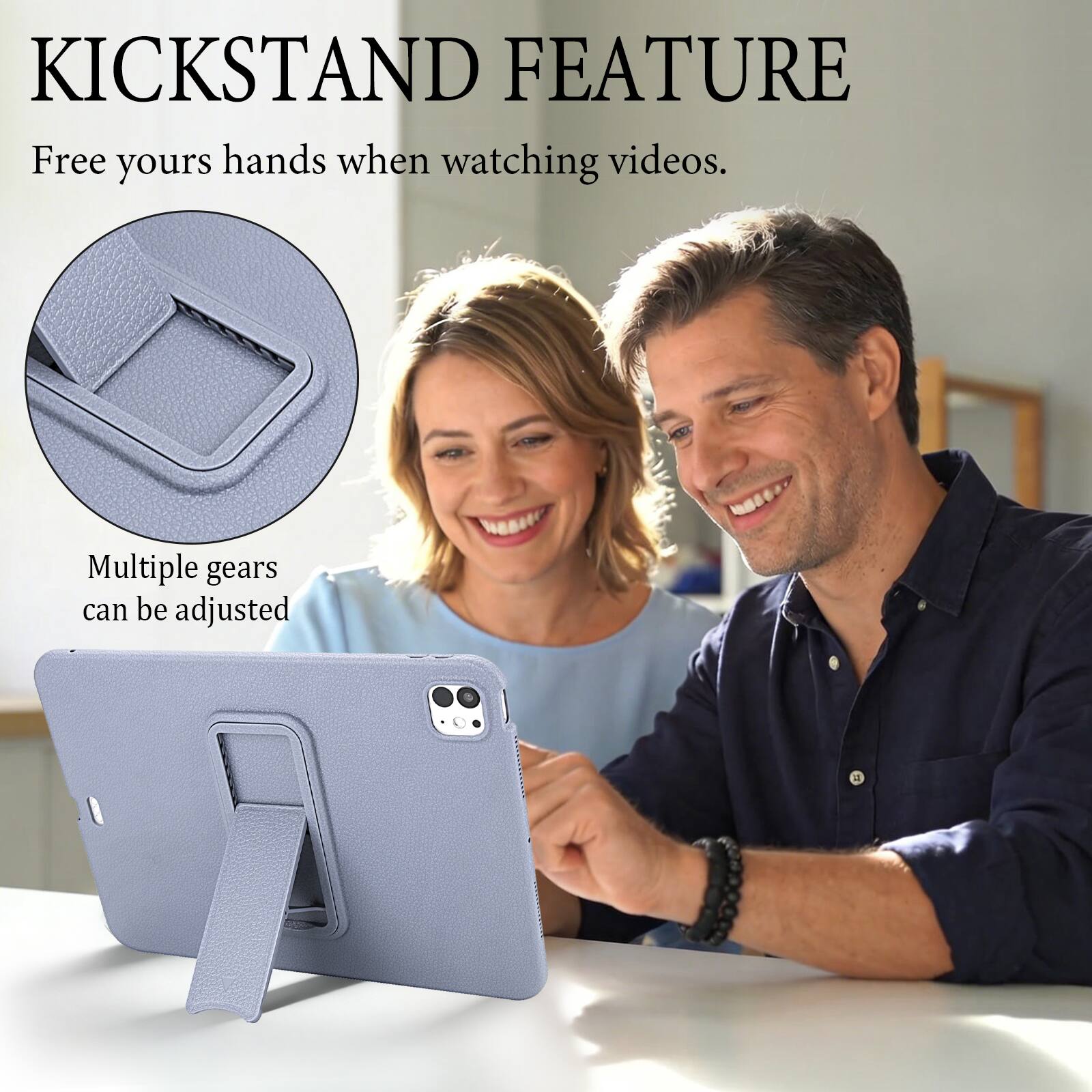 KICKSTAND FEATURE  
Free your hands when watching videos.  
Multiple gears can be adjusted