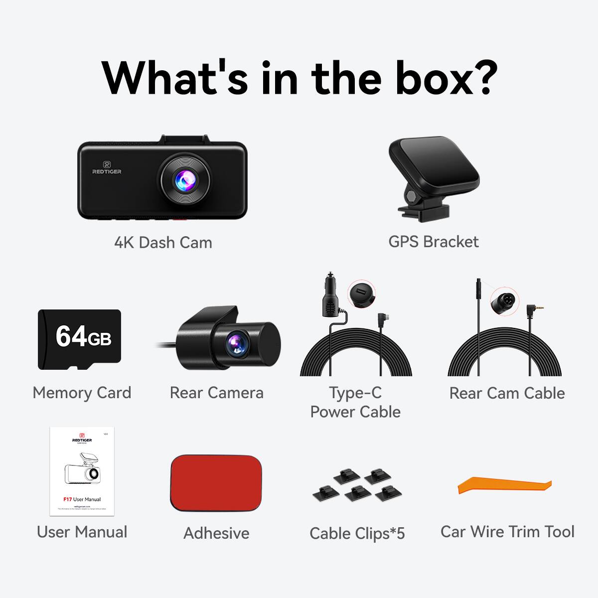 What's in the box? REDTIGER 4K Dash Cam GPS Bracket 64GB Memory Card Rear Camera Type-C Power Cable Rear Cam Cable User Manual Adhesive Cable Clips*5 Car Wire Trim Tool