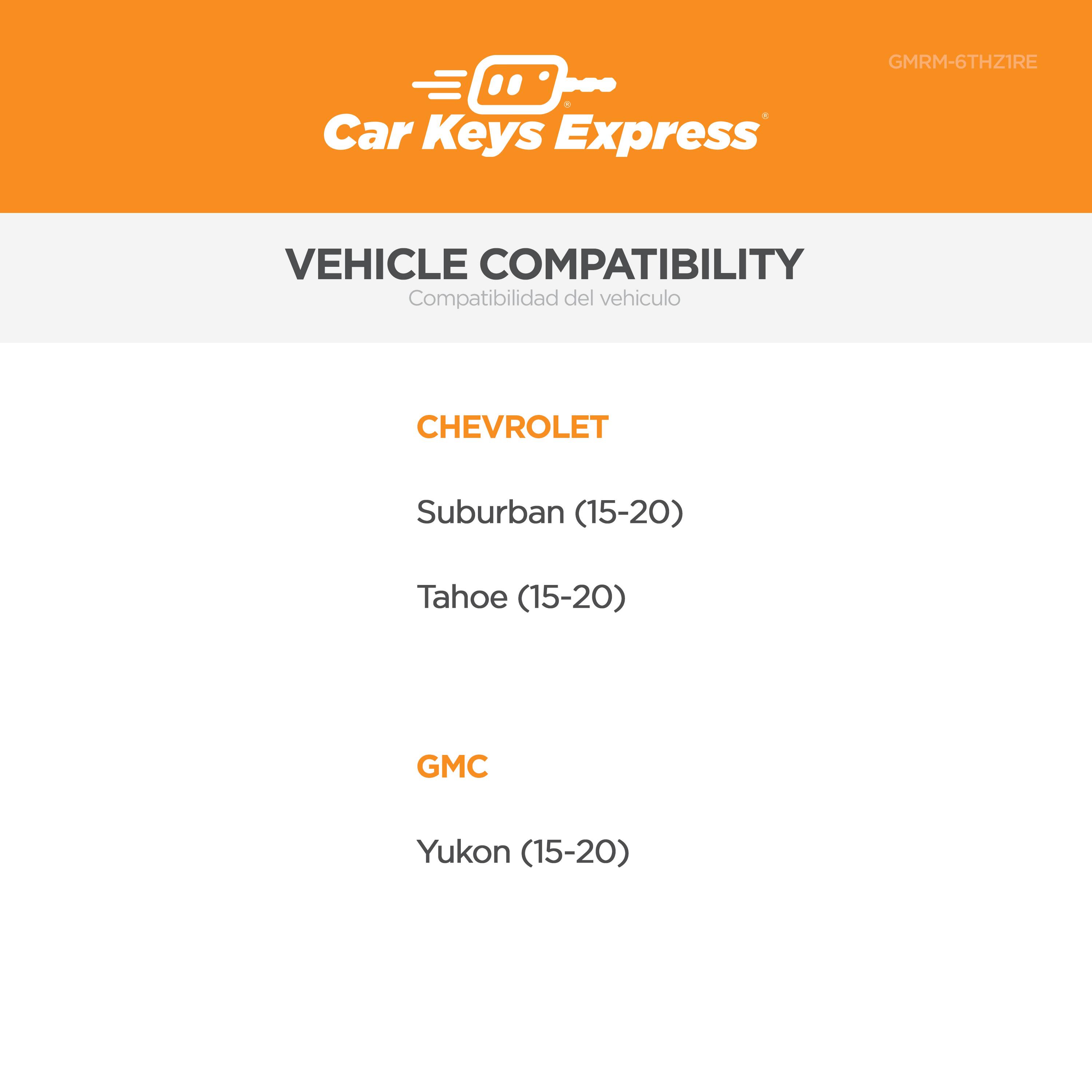 Car Keys Express GMRM-6THZIRE

VEHICLE COMPATIBILITY  
Compatibilidad del vehículo

CHEVROLET  
Suburban (15-20)  
Tahoe (15-20)

GMC  
Yukon (15-20)
