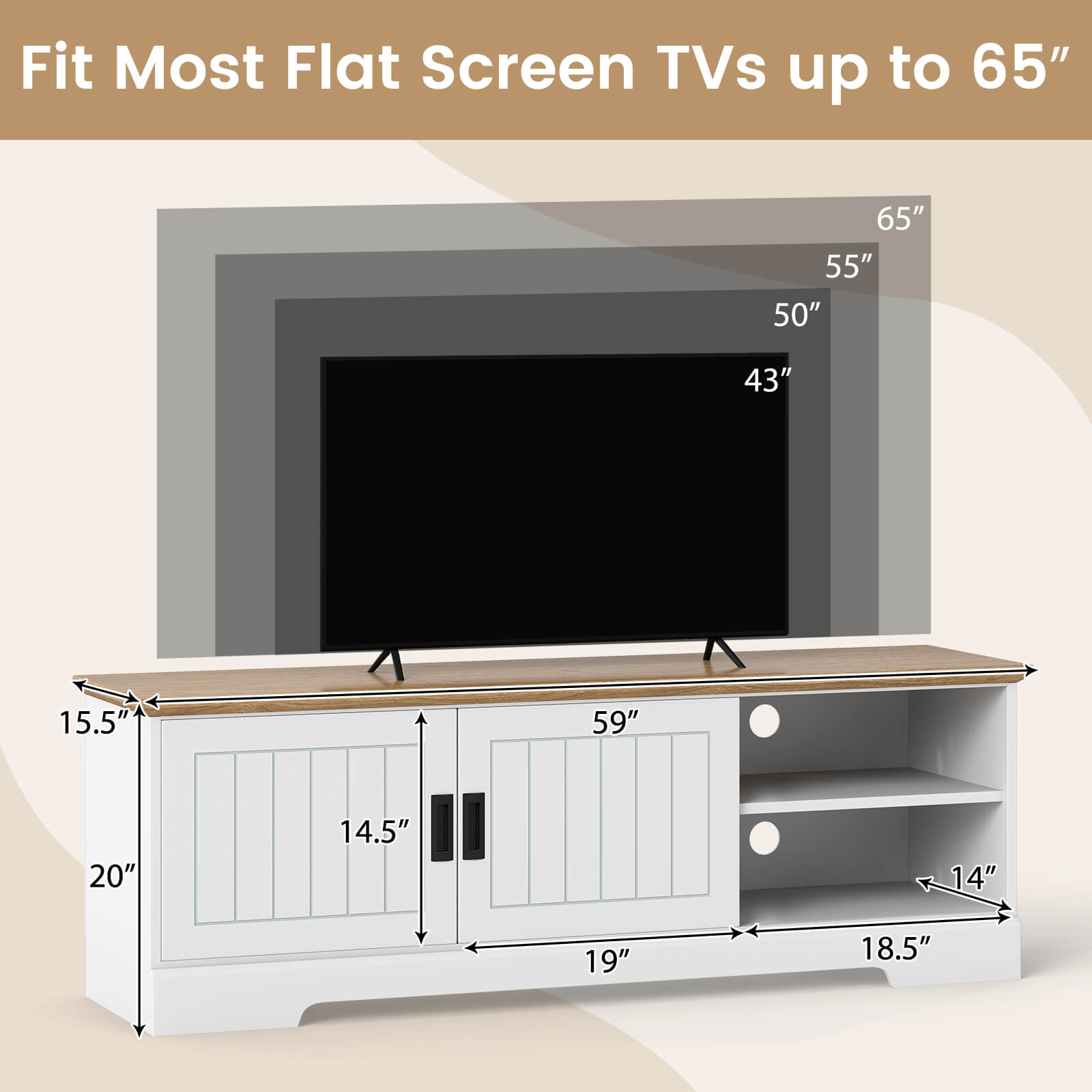 Fit Most Flat Screen TVs up to 65"

- 65"
- 55"
- 50"
- 43"

- 59"
- 19"
- 18.5"
- 14"
- 14.5"
- 15.5"
- 20"