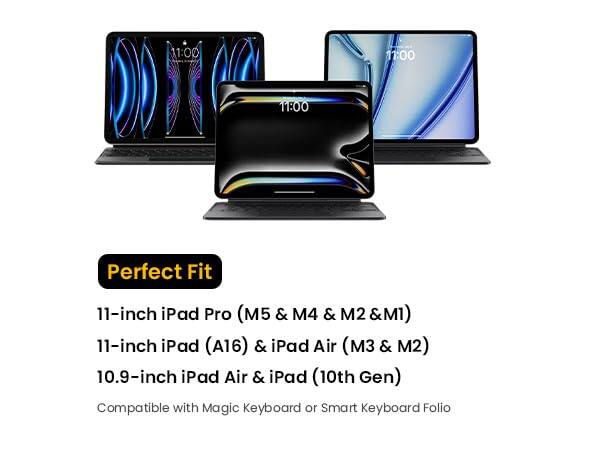 11:00  
11:00  
11:00  
Perfect Fit  
11-inch iPad Pro (M5 & M4 & M2 & M1)  
11-inch iPad (A16) & iPad Air (M3 & M2)  
10.9-inch iPad Air & iPad (10th Gen)  
Compatible with Magic Keyboard or Smart Keyboard Folio