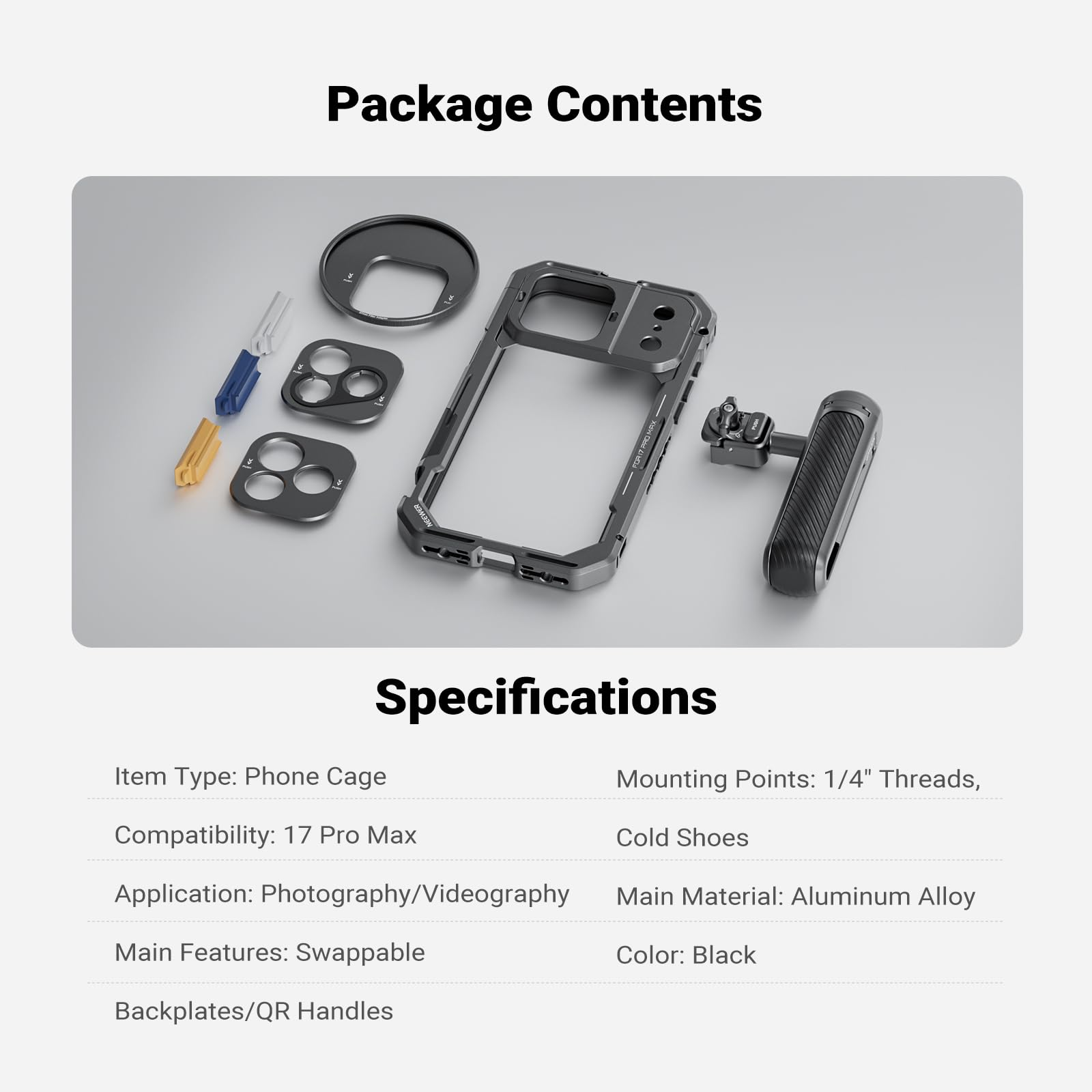 Package Contents

Specifications

Item Type: Phone Cage  
Mounting Points: 1/4" Threads, Cold Shoes  
Compatibility: 17 Pro Max  
Application: Photography/Videography  
Main Features: Swappable Backplates/QR Handles  
Main Material: Aluminum Alloy  
Color: Black