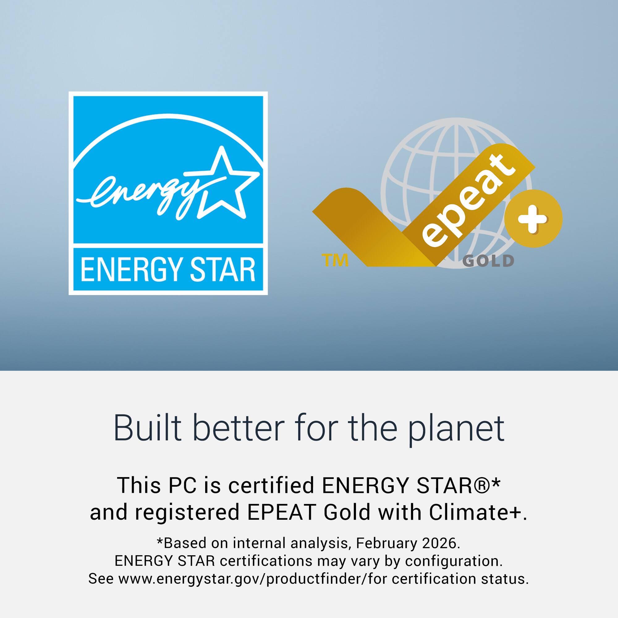 energy ENERGY STAR™ epeat + GOLD  
Built better for the planet  
This PC is certified ENERGY STAR®* and registered EPEAT Gold with Climate+.  
*Based on internal analysis, February 2026.  
ENERGY STAR certifications may vary by configuration.  
See www.energystar.gov/productfinder/for certification status.