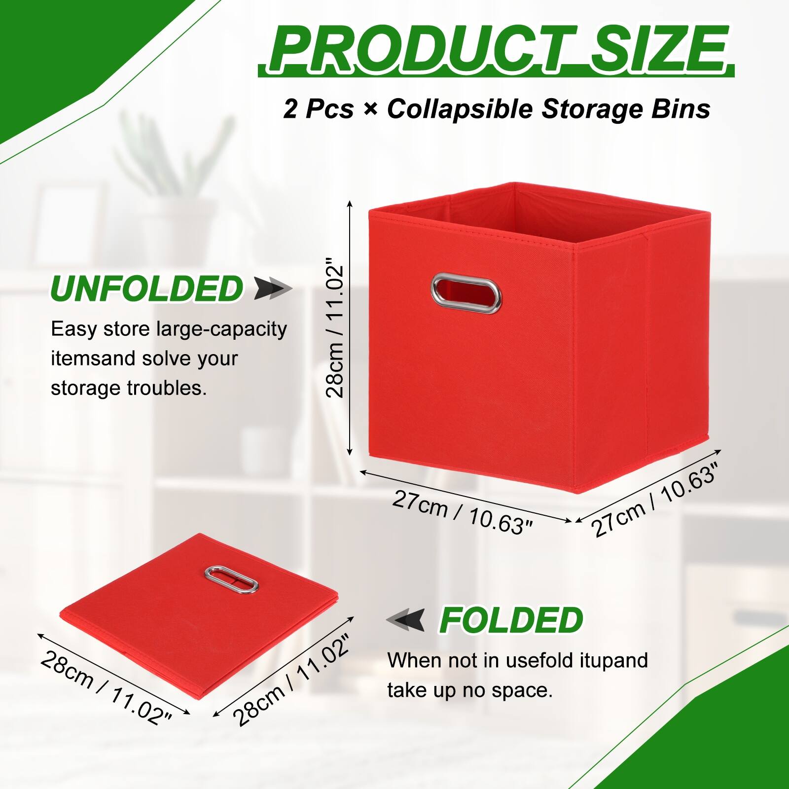 PRODUCT SIZE  
2 Pcs x Collapsible Storage Bins  
UNFOLDED  
11.02" Easy store large-capacity items and solve your storage troubles.  
28cm x 27cm x 27cm  
FOLDED  
11.02" When not in use, fold it up and take up no space.  
28cm