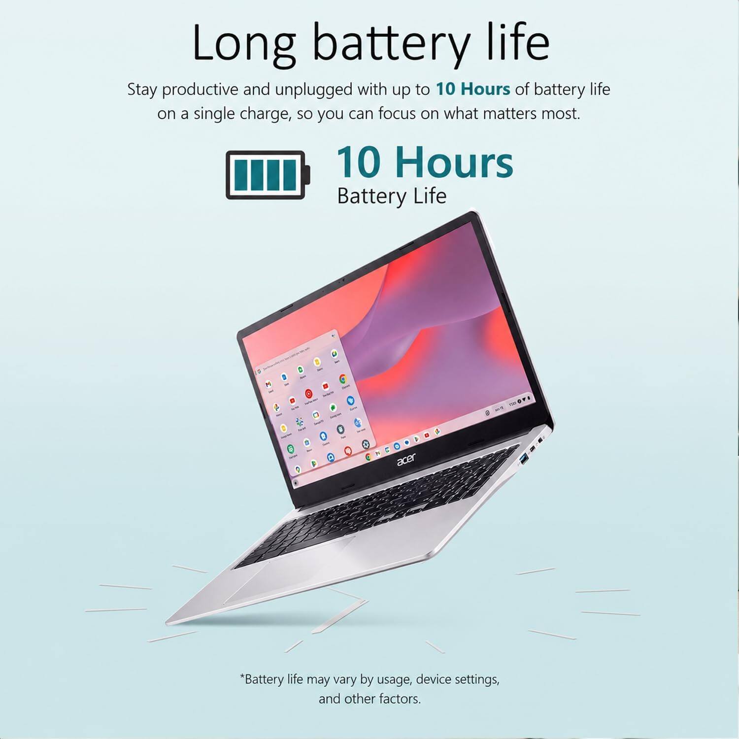Long battery life

Stay productive and unplugged with up to 10 Hours of battery life on a single charge, so you can focus on what matters most.

10 Hours Battery Life

*Battery life may vary by usage, device settings, and other factors.