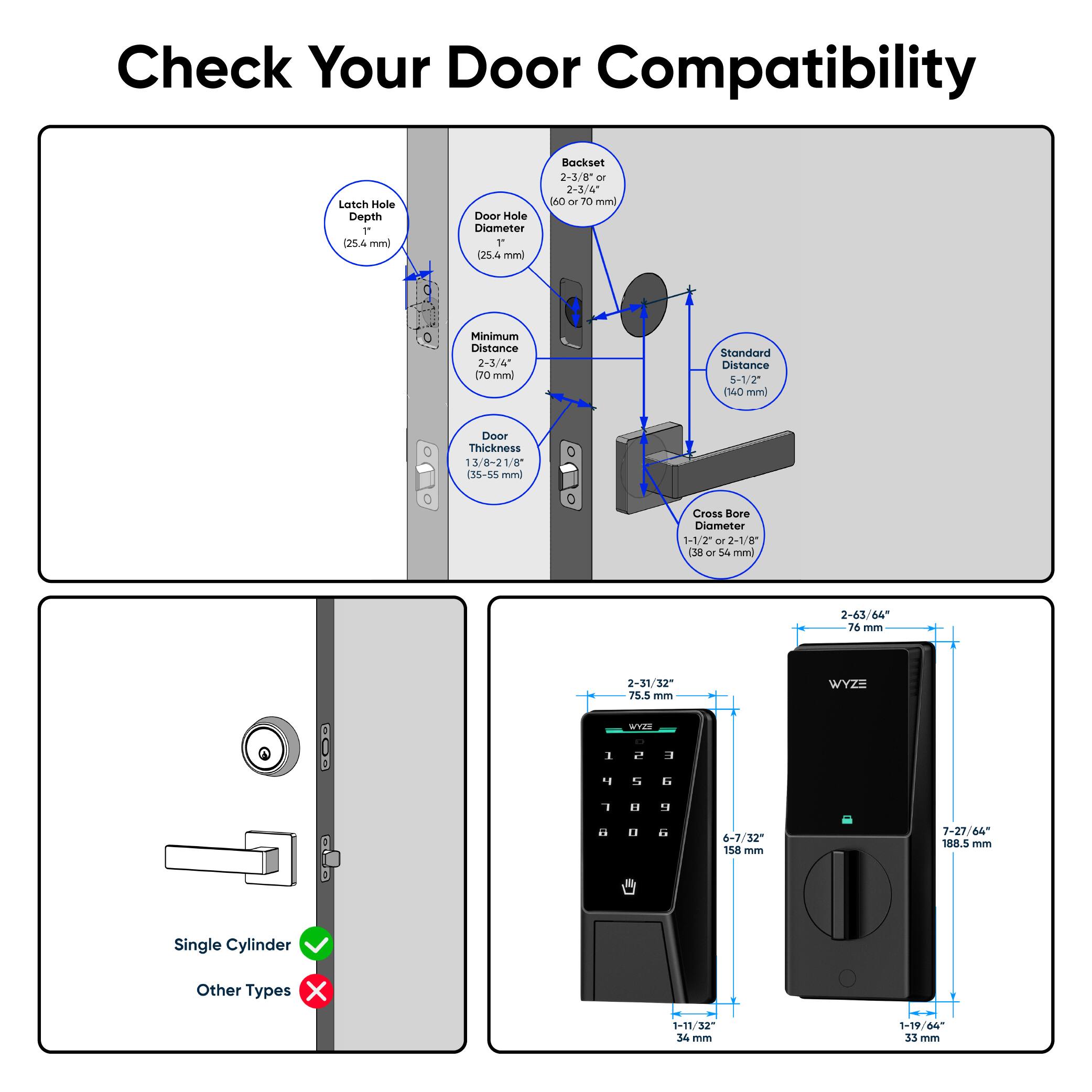 Check Your Door Compatibility

- Latch Hole Depth: 1" (25.4 mm)
- Door Hole Diameter: 1" (25.4 mm)
- Backset: 2-3/8" or 2-3/4" (60 or 70 mm)
- Minimum Distance: 2-3/4" (70 mm)
- Standard Distance: 5-1/2" (140 mm)
- Door Thickness: 1 3/8" - 2 1/8" (35-55 mm)
- Cross-Bore Diameter: 1-1/2" or 2-1/8" (38 or 54 mm)

- Single Cylinder: ✓
- Other Types: ✗

- 2-63/64" (76 mm)
- 2-31/32" (75.5 mm)
- 1-11/32" (34 mm)
- 1-19/64" (33 mm)
- 6-7/32" (158 mm)
- 7-27/64" (1